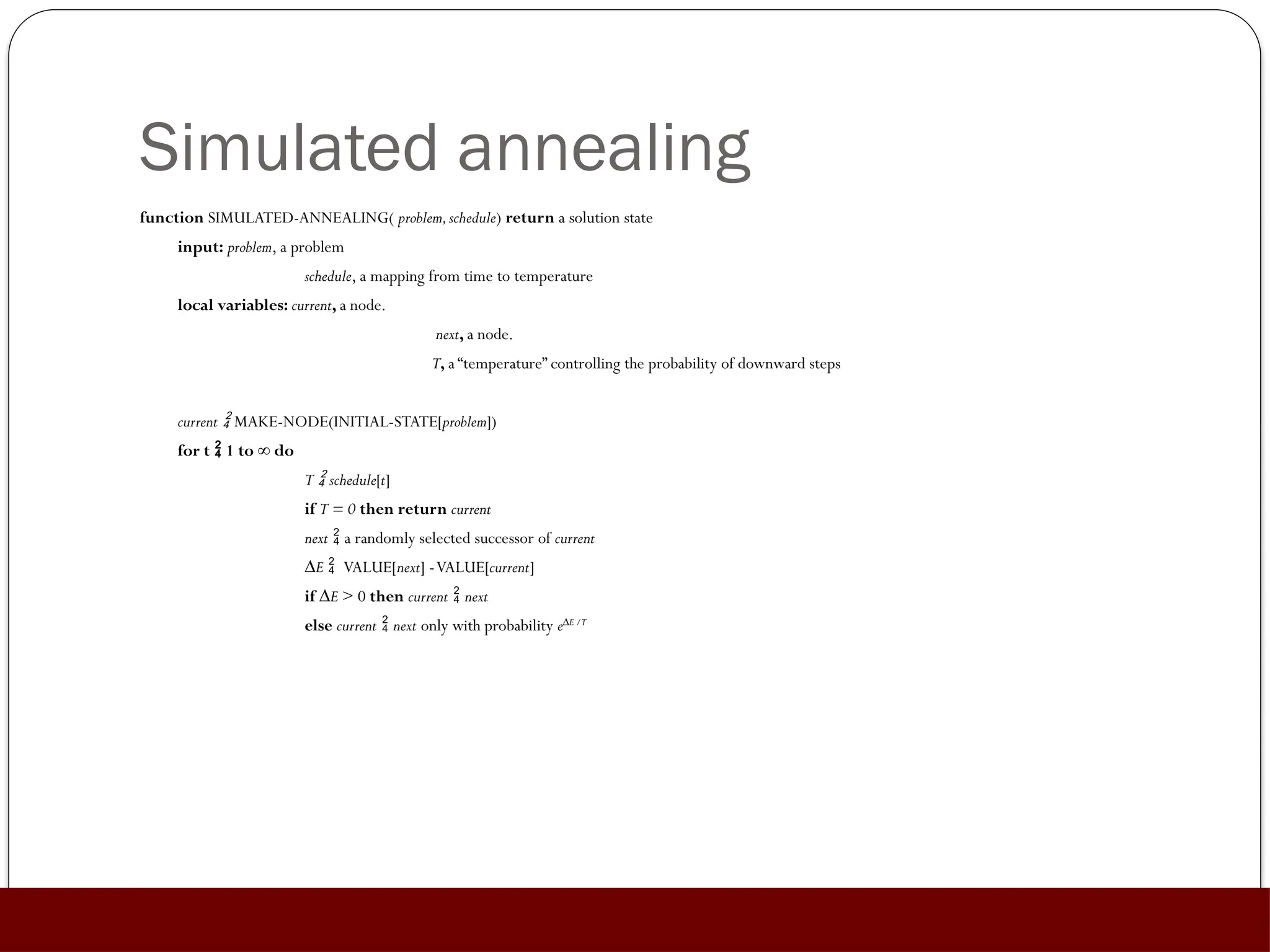 Simulated annealing
function SIMULATED-ANNEALING( problem,schedule) return a solution state
input: problem, a problem
schedule, a mapping from time to temperature
local variables: current, a node.
next, a node.
T, a “temperature” controlling the probability of downward steps
current  MAKE-NODE(INITIAL-STATE[problem])
for t  1 to ∞ do
T  schedule[t]
if T = 0 then return current
next  a randomly selected successor of current
∆E  VALUE[next] -VALUE[current]
if ∆E > 0 then current  next
else current  next only with probability e∆E /T
 