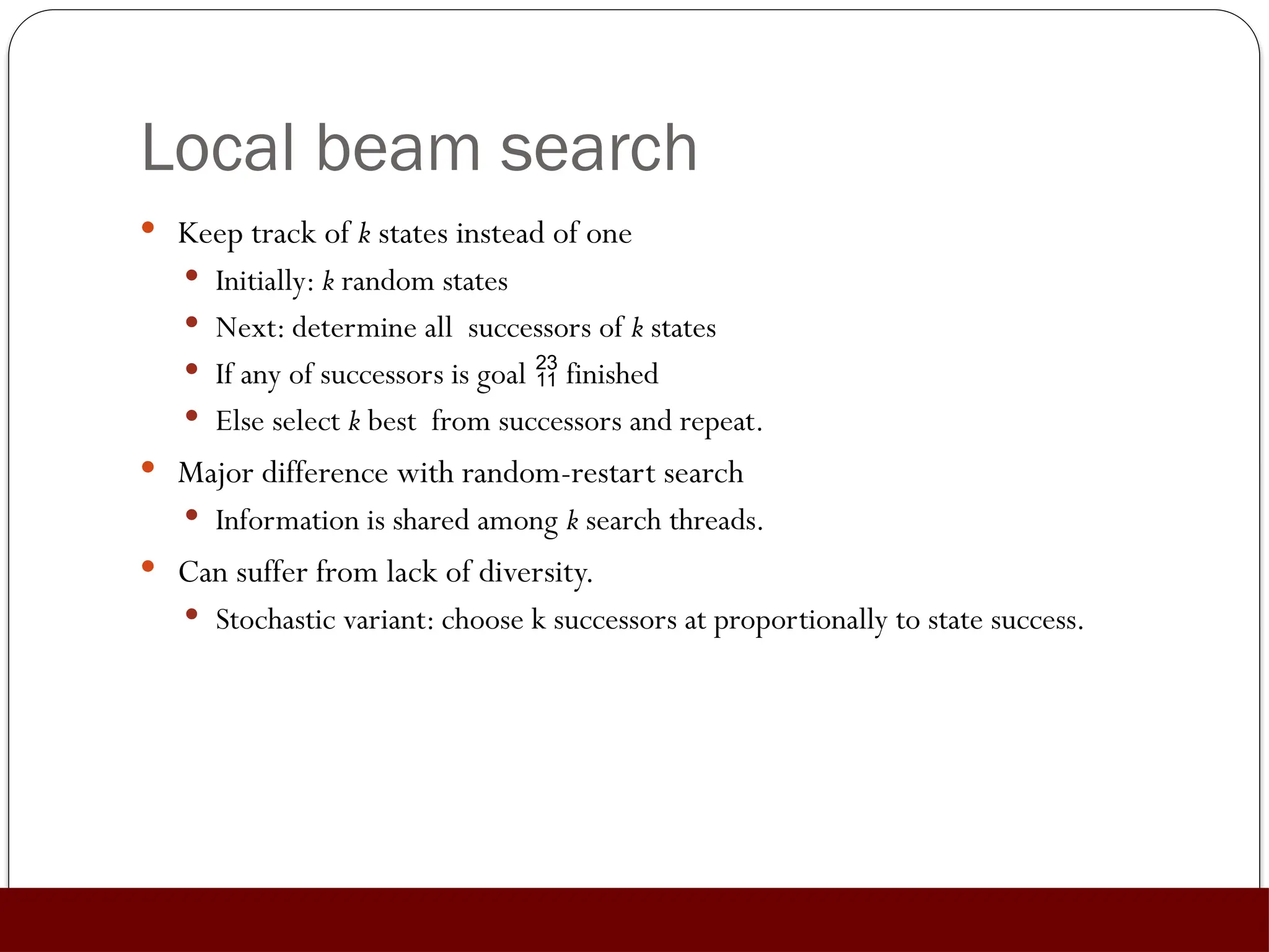Local beam search
 Keep track of k states instead of one
 Initially: k random states
 Next: determine all successors of k states
 If any of successors is goal  finished
 Else select k best from successors and repeat.
 Major difference with random-restart search
 Information is shared among k search threads.
 Can suffer from lack of diversity.
 Stochastic variant: choose k successors at proportionally to state success.
 