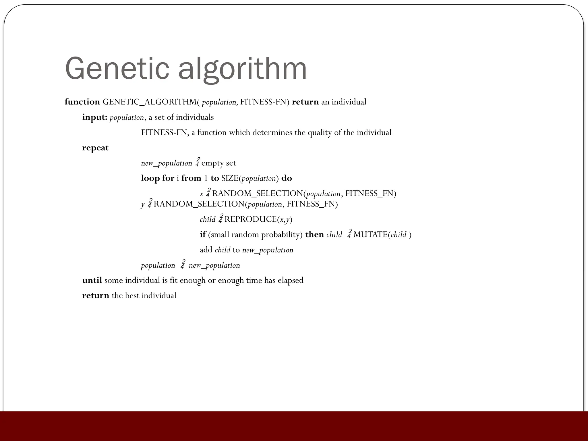 Genetic algorithm
function GENETIC_ALGORITHM( population,FITNESS-FN) return an individual
input: population, a set of individuals
FITNESS-FN, a function which determines the quality of the individual
repeat
new_population  empty set
loop for i from 1 to SIZE(population) do
x  RANDOM_SELECTION(population, FITNESS_FN)
y  RANDOM_SELECTION(population, FITNESS_FN)
child  REPRODUCE(x,y)
if (small random probability) then child  MUTATE(child )
add child to new_population
population  new_population
until some individual is fit enough or enough time has elapsed
return the best individual
 