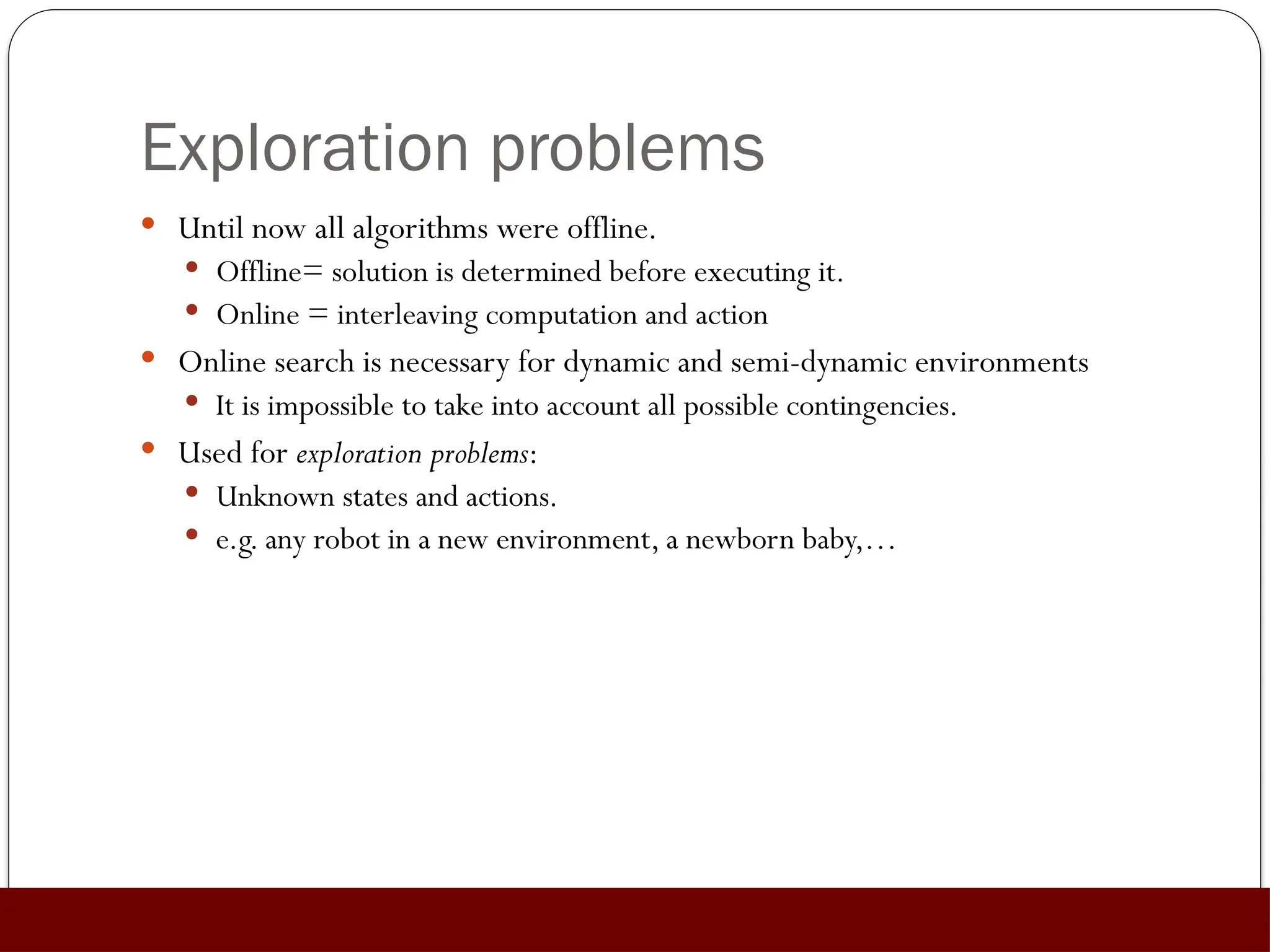 Exploration problems
 Until now all algorithms were offline.
 Offline= solution is determined before executing it.
 Online = interleaving computation and action
 Online search is necessary for dynamic and semi-dynamic environments
 It is impossible to take into account all possible contingencies.
 Used for exploration problems:
 Unknown states and actions.
 e.g. any robot in a new environment, a newborn baby,…
 