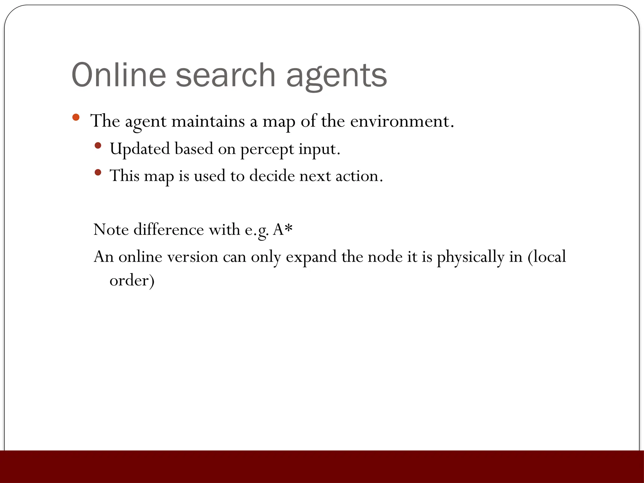 Online search agents
 The agent maintains a map of the environment.
 Updated based on percept input.
 This map is used to decide next action.
Note difference with e.g.A*
An online version can only expand the node it is physically in (local
order)
 