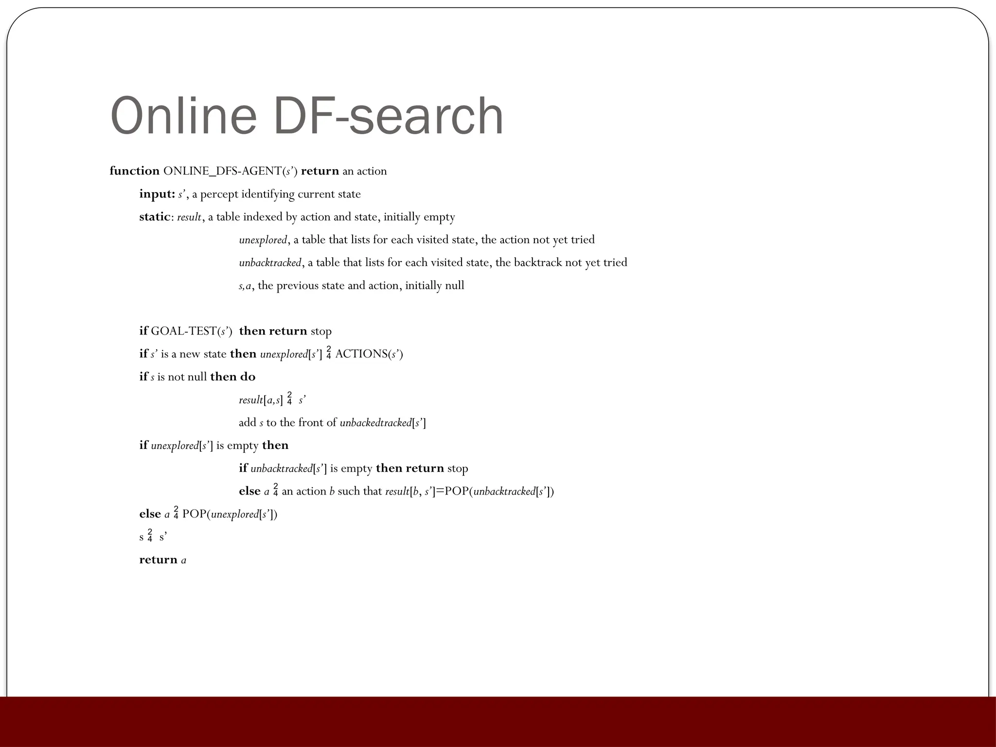 Online DF-search
function ONLINE_DFS-AGENT(s’) return an action
input: s’, a percept identifying current state
static: result, a table indexed by action and state, initially empty
unexplored, a table that lists for each visited state, the action not yet tried
unbacktracked, a table that lists for each visited state, the backtrack not yet tried
s,a, the previous state and action, initially null
if GOAL-TEST(s’) then return stop
if s’ is a new state then unexplored[s’]  ACTIONS(s’)
if s is not null then do
result[a,s]  s’
add s to the front of unbackedtracked[s’]
if unexplored[s’] is empty then
if unbacktracked[s’] is empty then return stop
else a  an action b such that result[b, s’]=POP(unbacktracked[s’])
else a  POP(unexplored[s’])
s  s’
return a
 