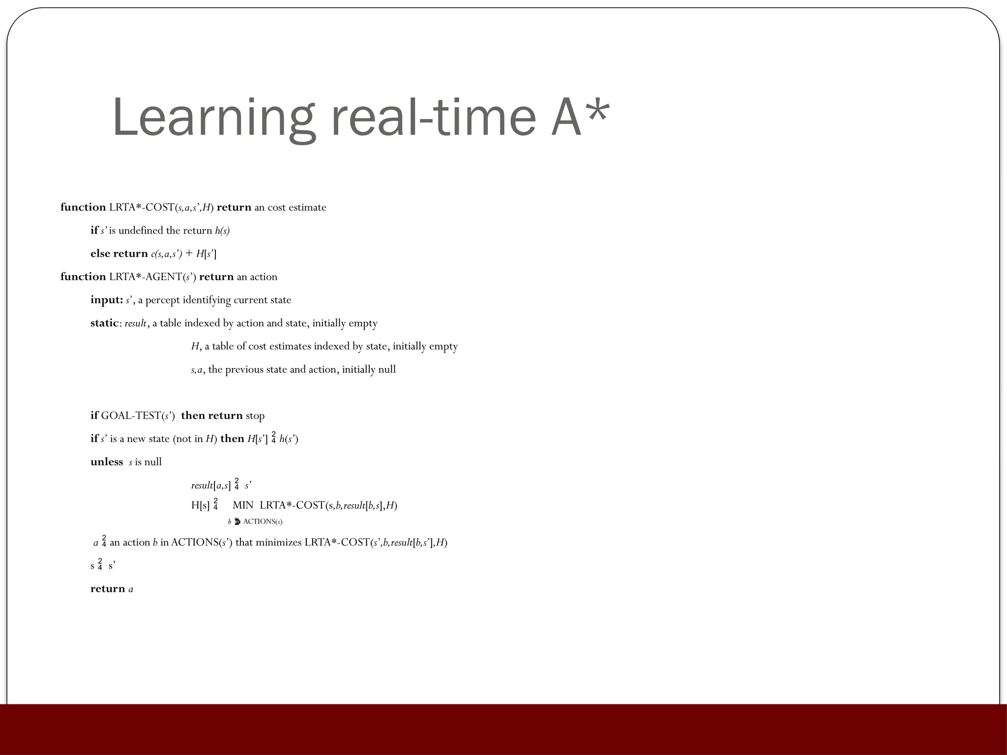 Learning real-time A*
function LRTA*-COST(s,a,s’,H) return an cost estimate
if s’is undefined the return h(s)
else return c(s,a,s’) + H[s’]
function LRTA*-AGENT(s’) return an action
input: s’, a percept identifying current state
static: result, a table indexed by action and state, initially empty
H, a table of cost estimates indexed by state, initially empty
s,a, the previous state and action, initially null
if GOAL-TEST(s’) then return stop
if s’ is a new state (not in H) then H[s’]  h(s’)
unless s is null
result[a,s]  s’
H[s]  MIN LRTA*-COST(s,b,result[b,s],H)
b  ACTIONS(s)
a  an action b in ACTIONS(s’) that minimizes LRTA*-COST(s’,b,result[b,s’],H)
s  s’
return a
 