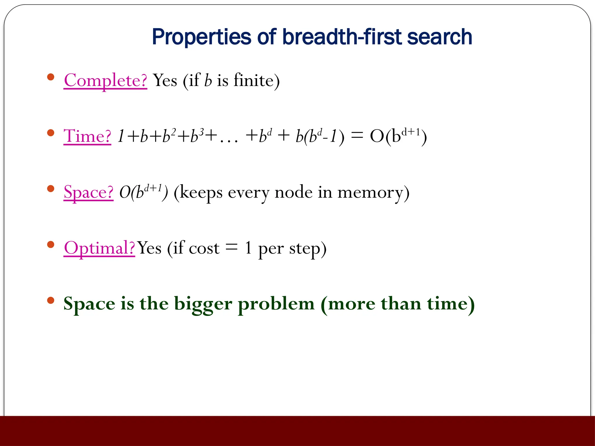 Properties of breadth-first search
 Complete? Yes (if b is finite)
 Time? 1+b+b2
+b3
+… +bd
+ b(bd
-1) = O(bd+1
)
 Space? O(bd+1
) (keeps every node in memory)
 Optimal?Yes (if cost = 1 per step)
 Space is the bigger problem (more than time)
 