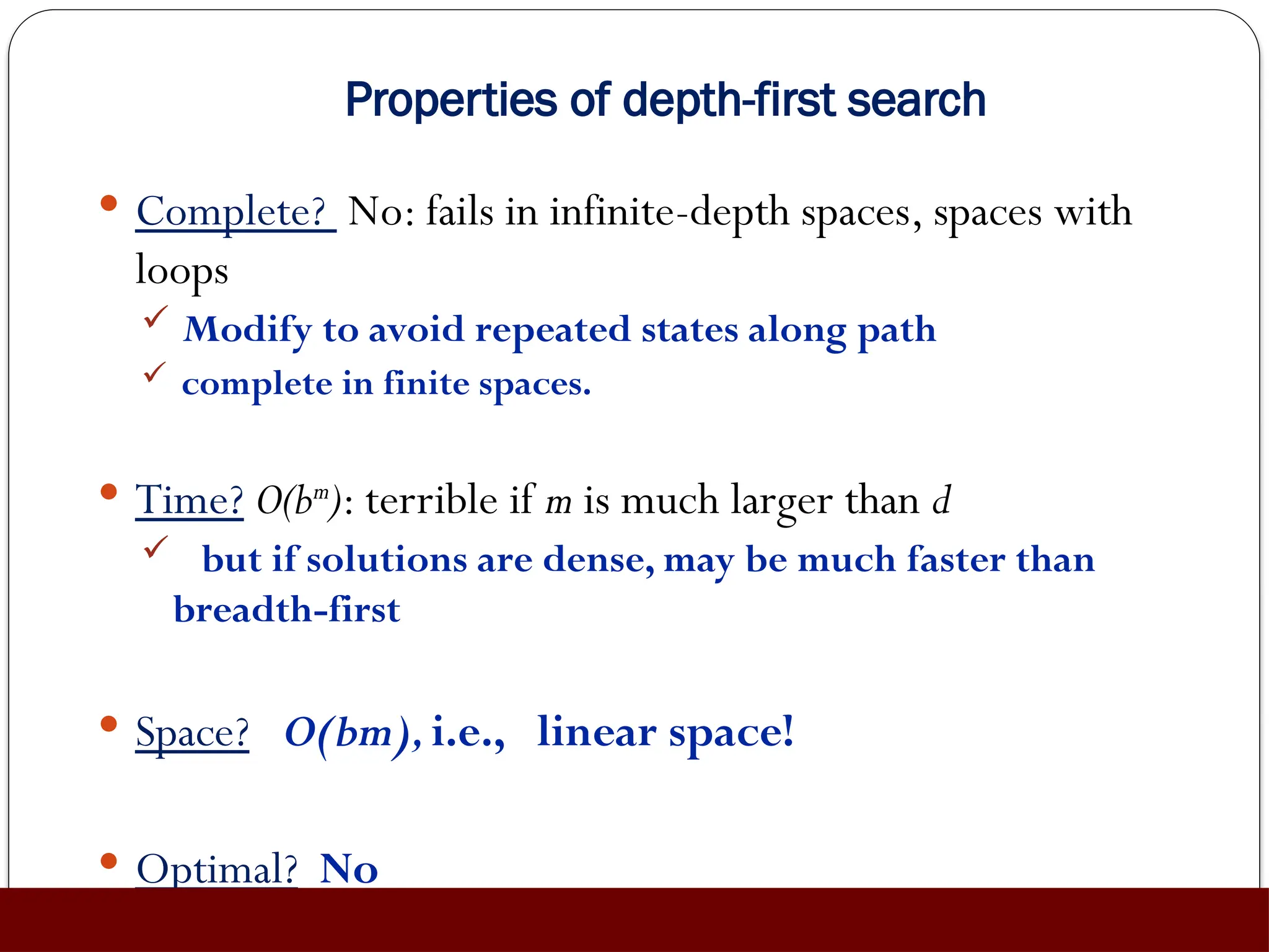 Properties of depth-first search
 Complete? No: fails in infinite-depth spaces, spaces with
loops
 Modify to avoid repeated states along path
 complete in finite spaces.
 Time? O(bm
): terrible if m is much larger than d
 but if solutions are dense, may be much faster than
breadth-first
 Space? O(bm),i.e., linear space!
 Optimal? No
 