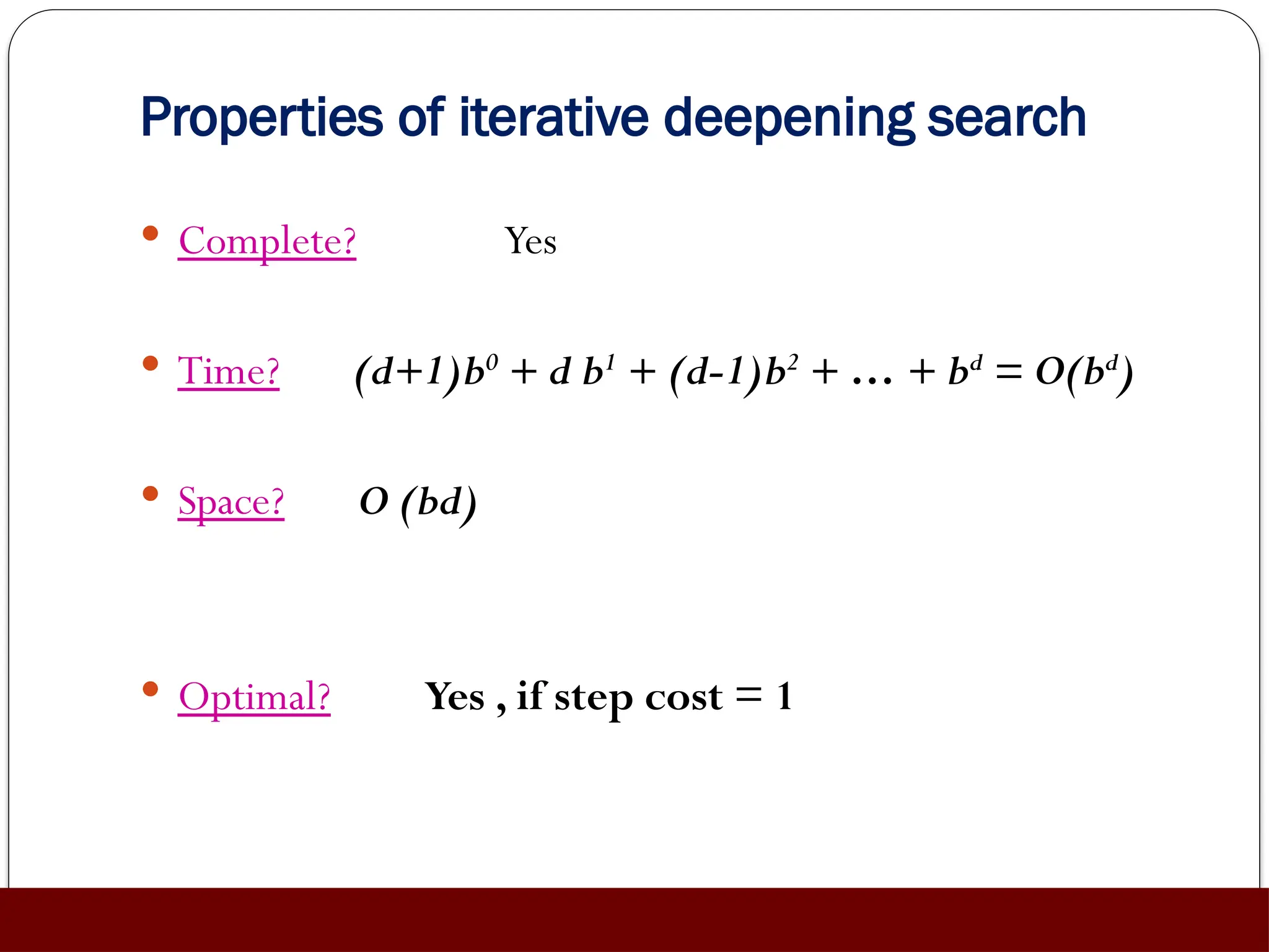 Properties of iterative deepening search
 Complete? Yes
 Time? (d+1)b0
+ d b1
+ (d-1)b2
+ … + bd
= O(bd
)
 Space? O (bd)
 Optimal? Yes , if step cost = 1
 