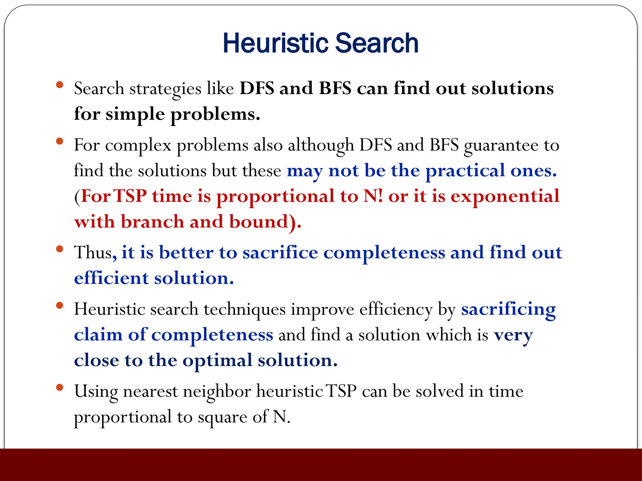 Heuristic Search
 Search strategies like DFS and BFS can find out solutions
for simple problems.
 For complex problems also although DFS and BFS guarantee to
find the solutions but these may not be the practical ones.
(ForTSP time is proportional to N! or it is exponential
with branch and bound).
 Thus, it is better to sacrifice completeness and find out
efficient solution.
 Heuristic search techniques improve efficiency by sacrificing
claim of completeness and find a solution which is very
close to the optimal solution.
 Using nearest neighbor heuristicTSP can be solved in time
proportional to square of N.
 