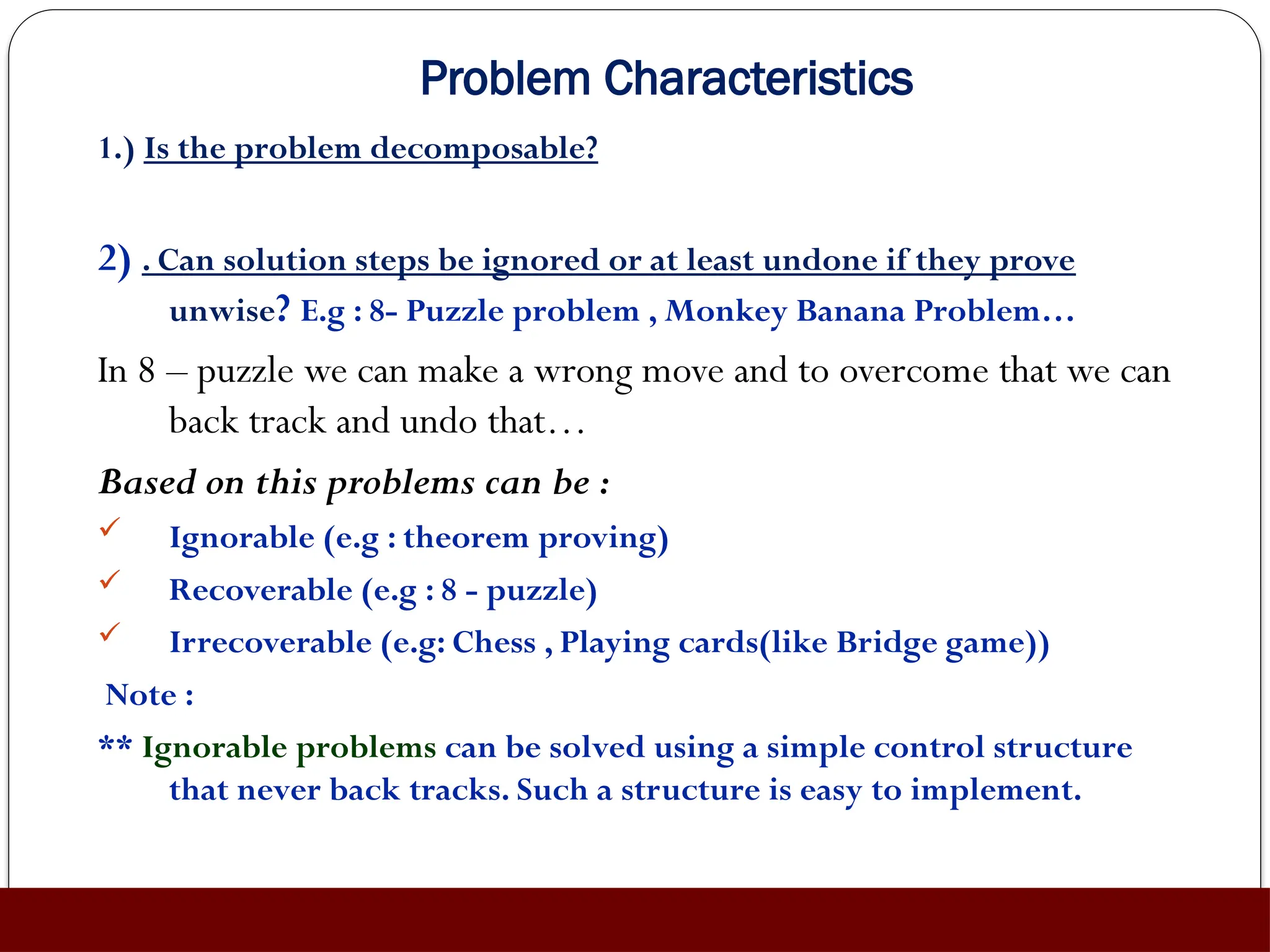 Problem Characteristics
1.) Is the problem decomposable?
2) . Can solution steps be ignored or at least undone if they prove
unwise? E.g : 8- Puzzle problem , Monkey Banana Problem…
In 8 – puzzle we can make a wrong move and to overcome that we can
back track and undo that…
Based on this problems can be :
 Ignorable (e.g : theorem proving)
 Recoverable (e.g : 8 - puzzle)
 Irrecoverable (e.g: Chess , Playing cards(like Bridge game))
Note :
** Ignorable problems can be solved using a simple control structure
that never back tracks. Such a structure is easy to implement.
 