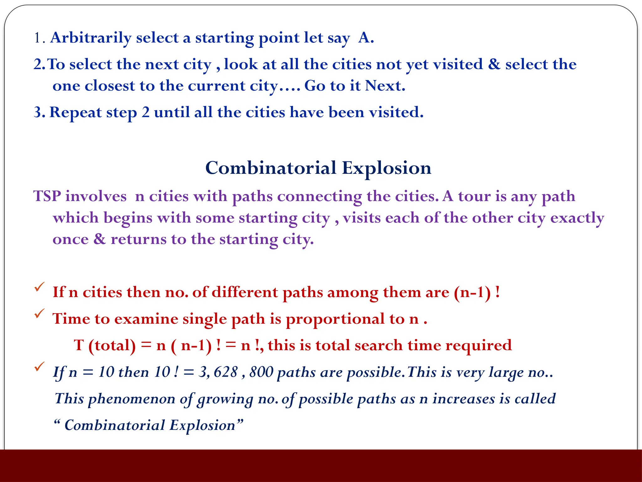 1. Arbitrarily select a starting point let say A.
2.To select the next city , look at all the cities not yet visited & select the
one closest to the current city…. Go to it Next.
3. Repeat step 2 until all the cities have been visited.
Combinatorial Explosion
TSP involves n cities with paths connecting the cities.A tour is any path
which begins with some starting city , visits each of the other city exactly
once & returns to the starting city.
 If n cities then no. of different paths among them are (n-1) !
 Time to examine single path is proportional to n .
T (total) = n ( n-1) ! = n !, this is total search time required
 If n = 10 then 10 ! = 3,628 ,800 paths are possible.This is very large no..
This phenomenon of growing no.of possible paths as n increases is called
“ Combinatorial Explosion”
 