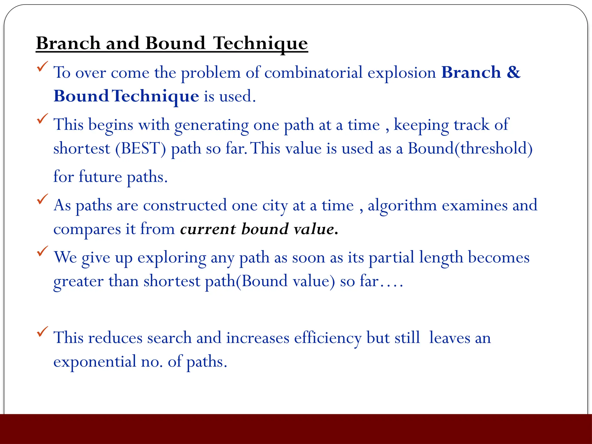 Branch and Bound Technique
 To over come the problem of combinatorial explosion Branch &
BoundTechnique is used.
 This begins with generating one path at a time , keeping track of
shortest (BEST) path so far.This value is used as a Bound(threshold)
for future paths.
 As paths are constructed one city at a time , algorithm examines and
compares it from current bound value.
 We give up exploring any path as soon as its partial length becomes
greater than shortest path(Bound value) so far….
 This reduces search and increases efficiency but still leaves an
exponential no. of paths.
 