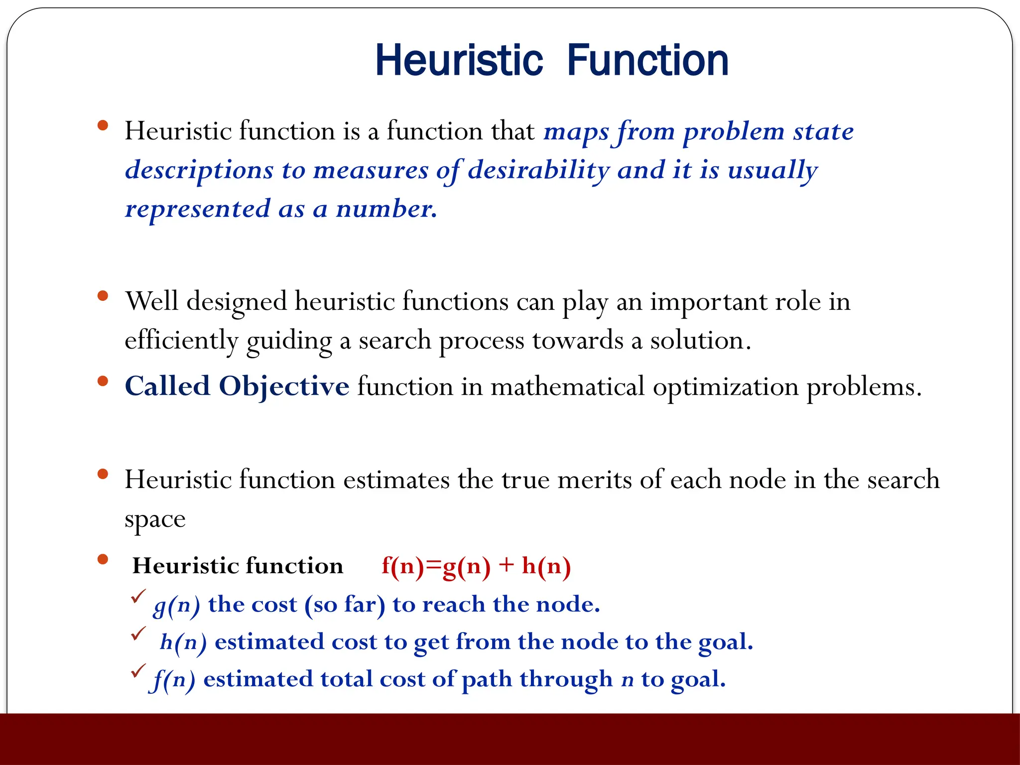 Heuristic Function
 Heuristic function is a function that maps from problem state
descriptions to measures of desirability and it is usually
represented as a number.
 Well designed heuristic functions can play an important role in
efficiently guiding a search process towards a solution.
 Called Objective function in mathematical optimization problems.
 Heuristic function estimates the true merits of each node in the search
space
 Heuristic function f(n)=g(n) + h(n)
 g(n) the cost (so far) to reach the node.
 h(n) estimated cost to get from the node to the goal.
 f(n) estimated total cost of path through n to goal.
 