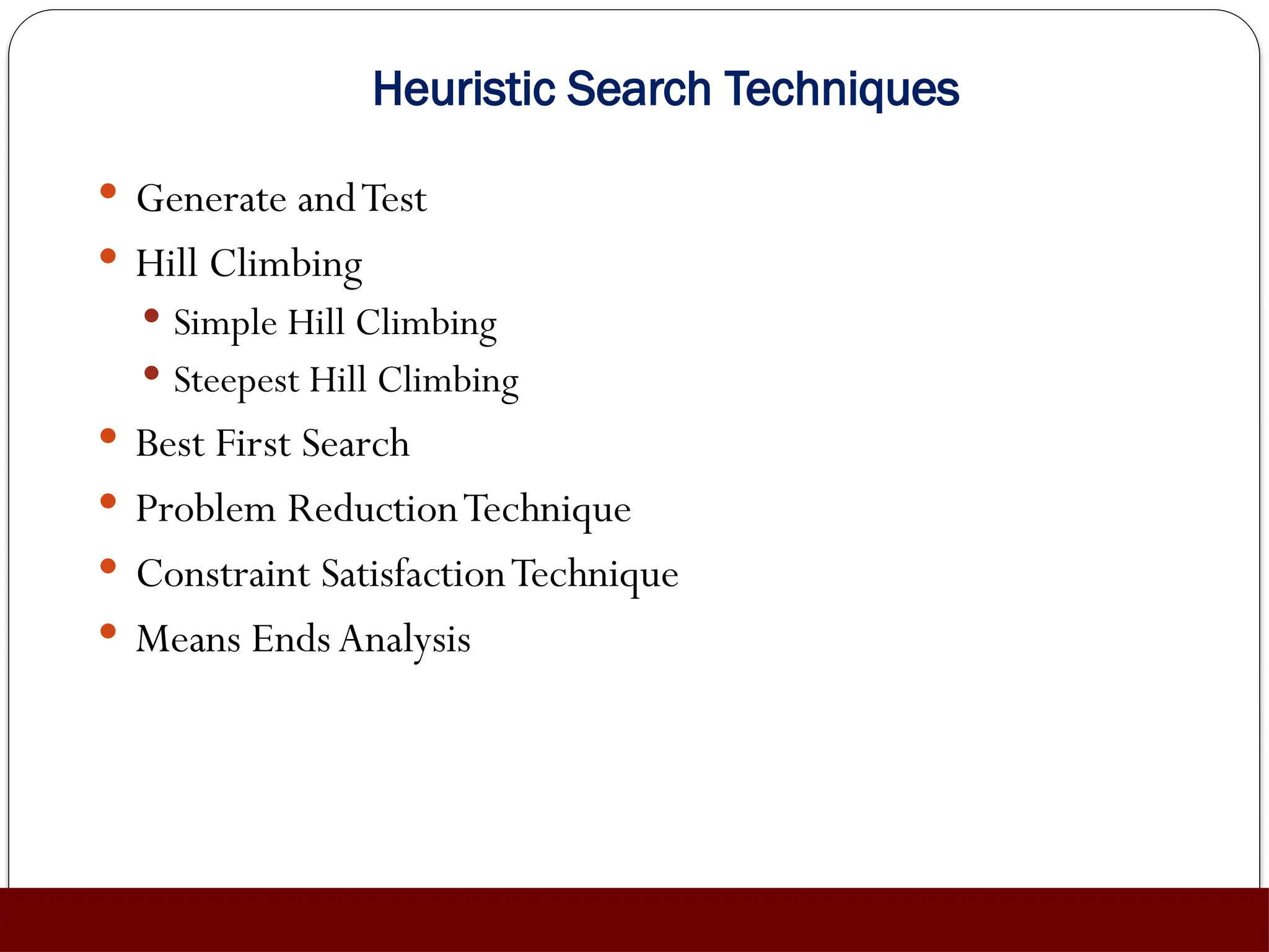 Heuristic Search Techniques
 Generate andTest
 Hill Climbing
 Simple Hill Climbing
 Steepest Hill Climbing
 Best First Search
 Problem ReductionTechnique
 Constraint SatisfactionTechnique
 Means Ends Analysis
 