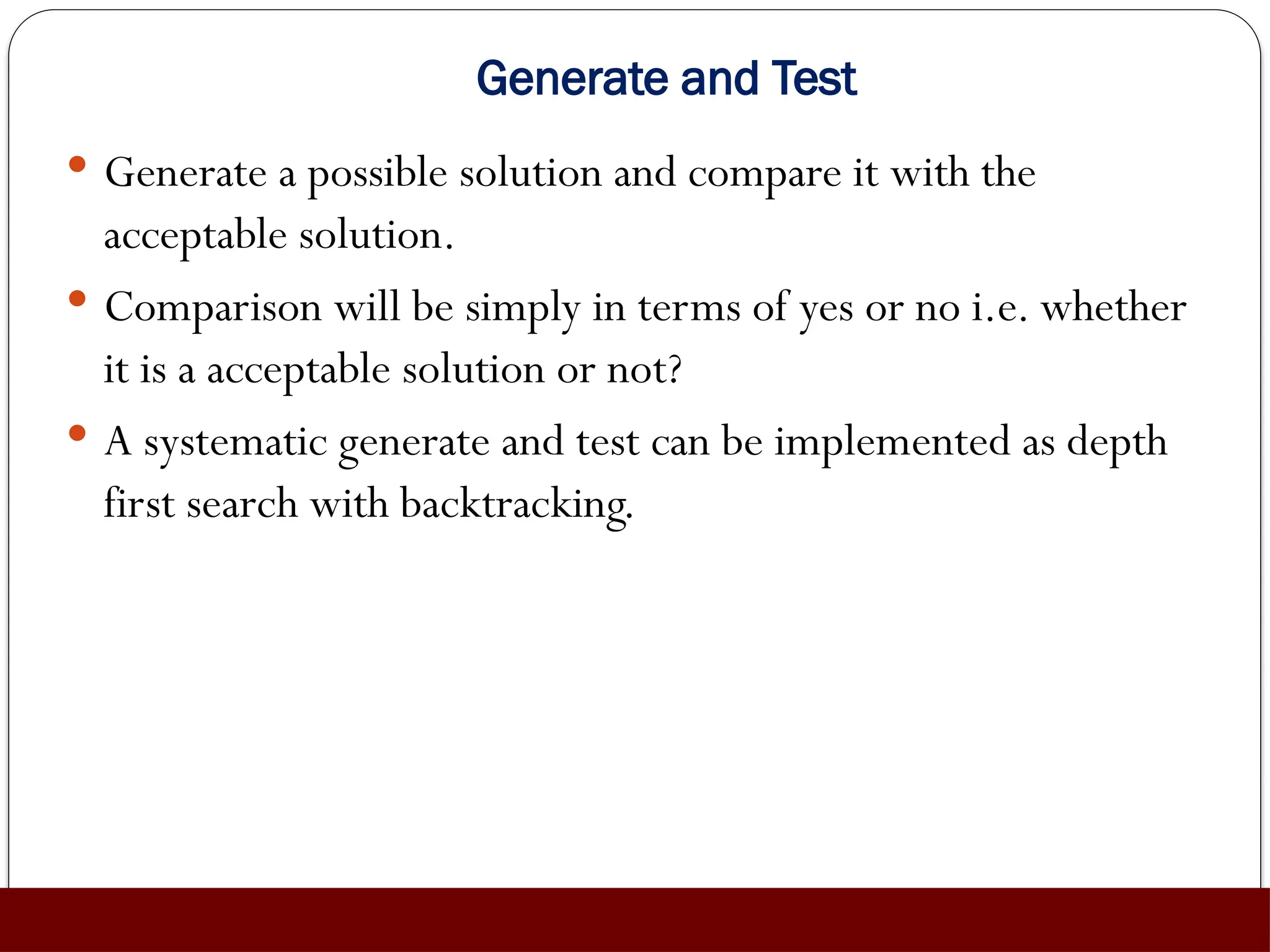 Generate and Test
 Generate a possible solution and compare it with the
acceptable solution.
 Comparison will be simply in terms of yes or no i.e. whether
it is a acceptable solution or not?
 A systematic generate and test can be implemented as depth
first search with backtracking.
 