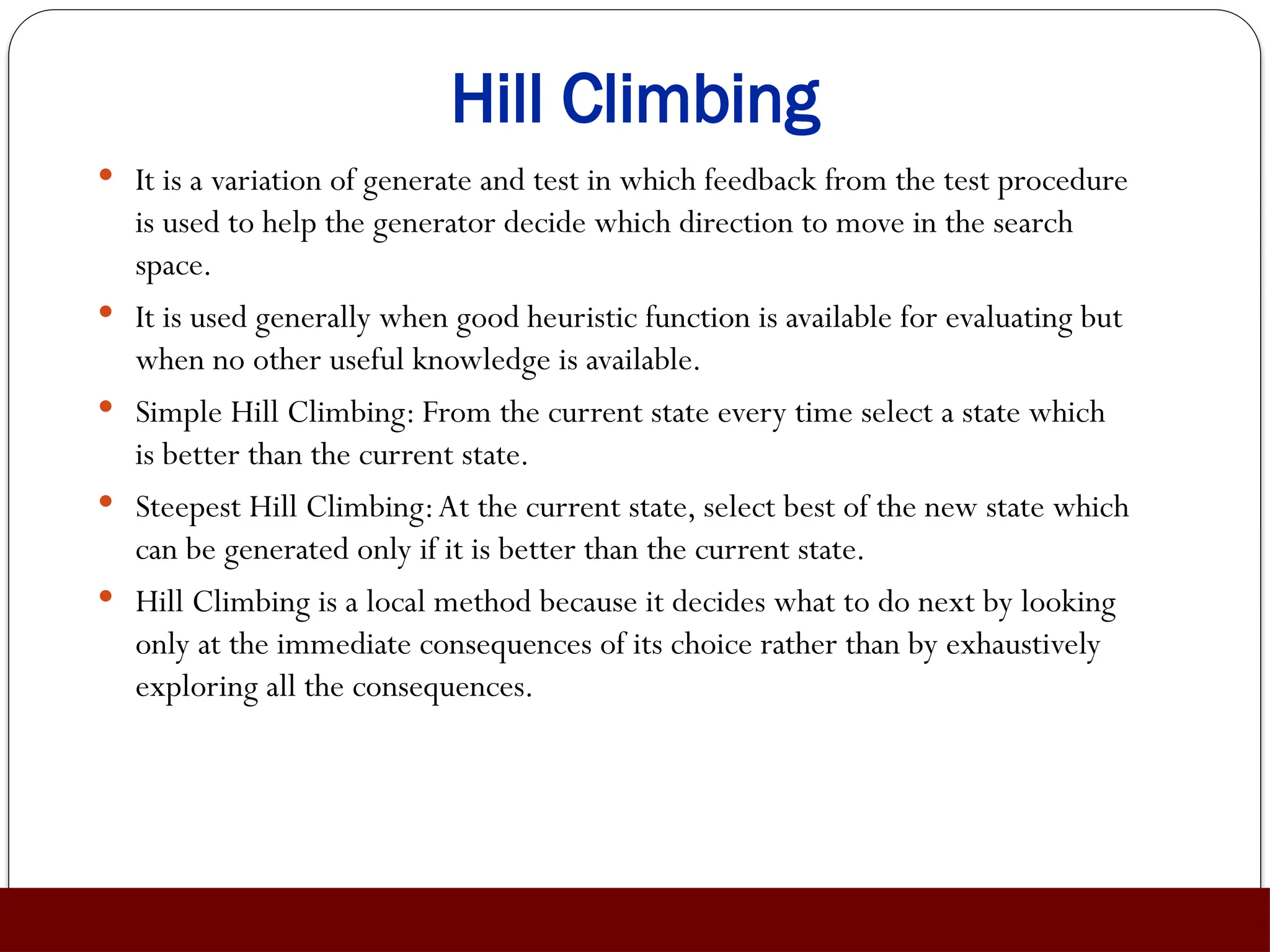 Hill Climbing
 It is a variation of generate and test in which feedback from the test procedure
is used to help the generator decide which direction to move in the search
space.
 It is used generally when good heuristic function is available for evaluating but
when no other useful knowledge is available.
 Simple Hill Climbing: From the current state every time select a state which
is better than the current state.
 Steepest Hill Climbing:At the current state, select best of the new state which
can be generated only if it is better than the current state.
 Hill Climbing is a local method because it decides what to do next by looking
only at the immediate consequences of its choice rather than by exhaustively
exploring all the consequences.
 