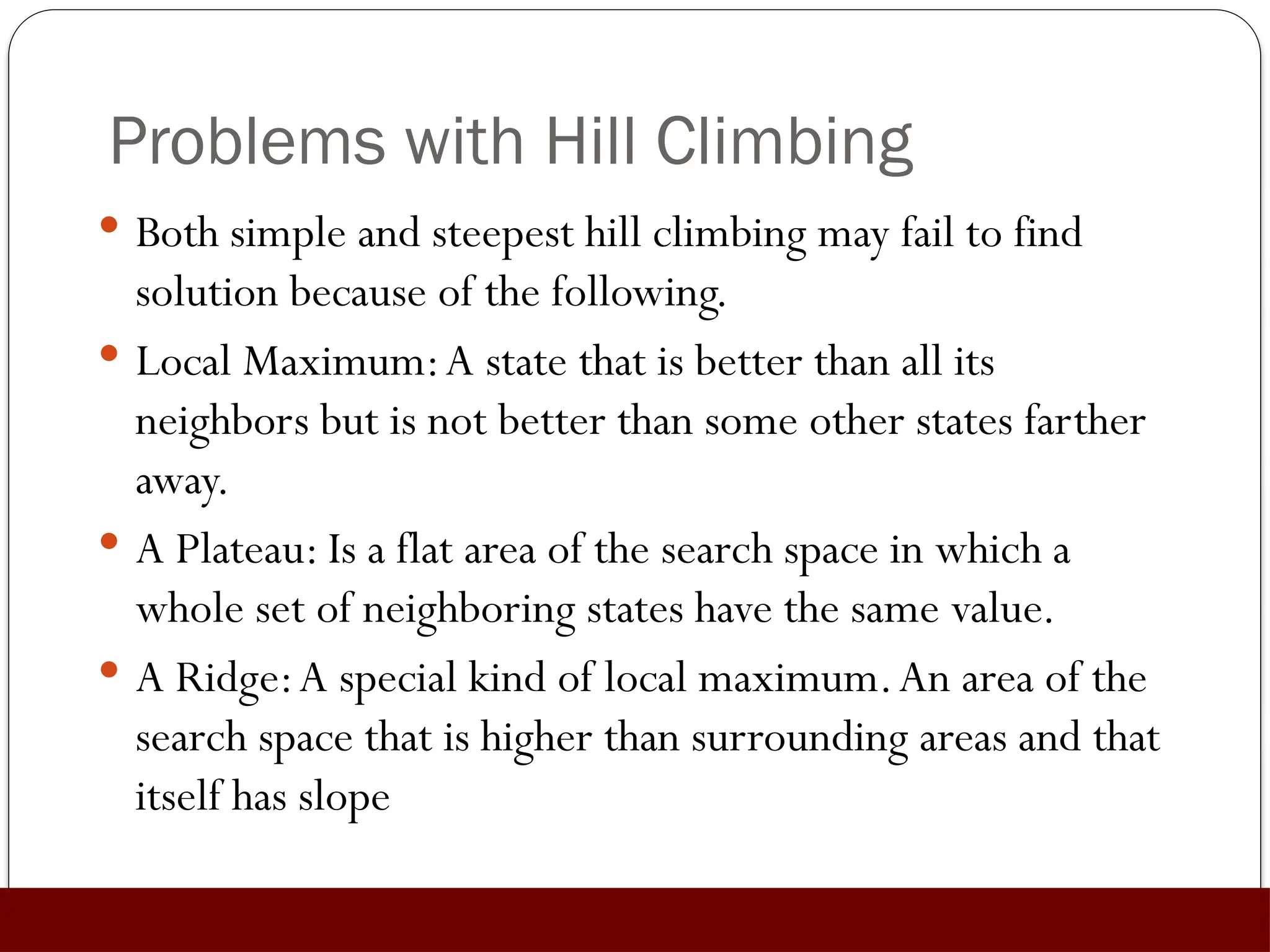 Problems with Hill Climbing
 Both simple and steepest hill climbing may fail to find
solution because of the following.
 Local Maximum:A state that is better than all its
neighbors but is not better than some other states farther
away.
 A Plateau: Is a flat area of the search space in which a
whole set of neighboring states have the same value.
 A Ridge:A special kind of local maximum.An area of the
search space that is higher than surrounding areas and that
itself has slope
 