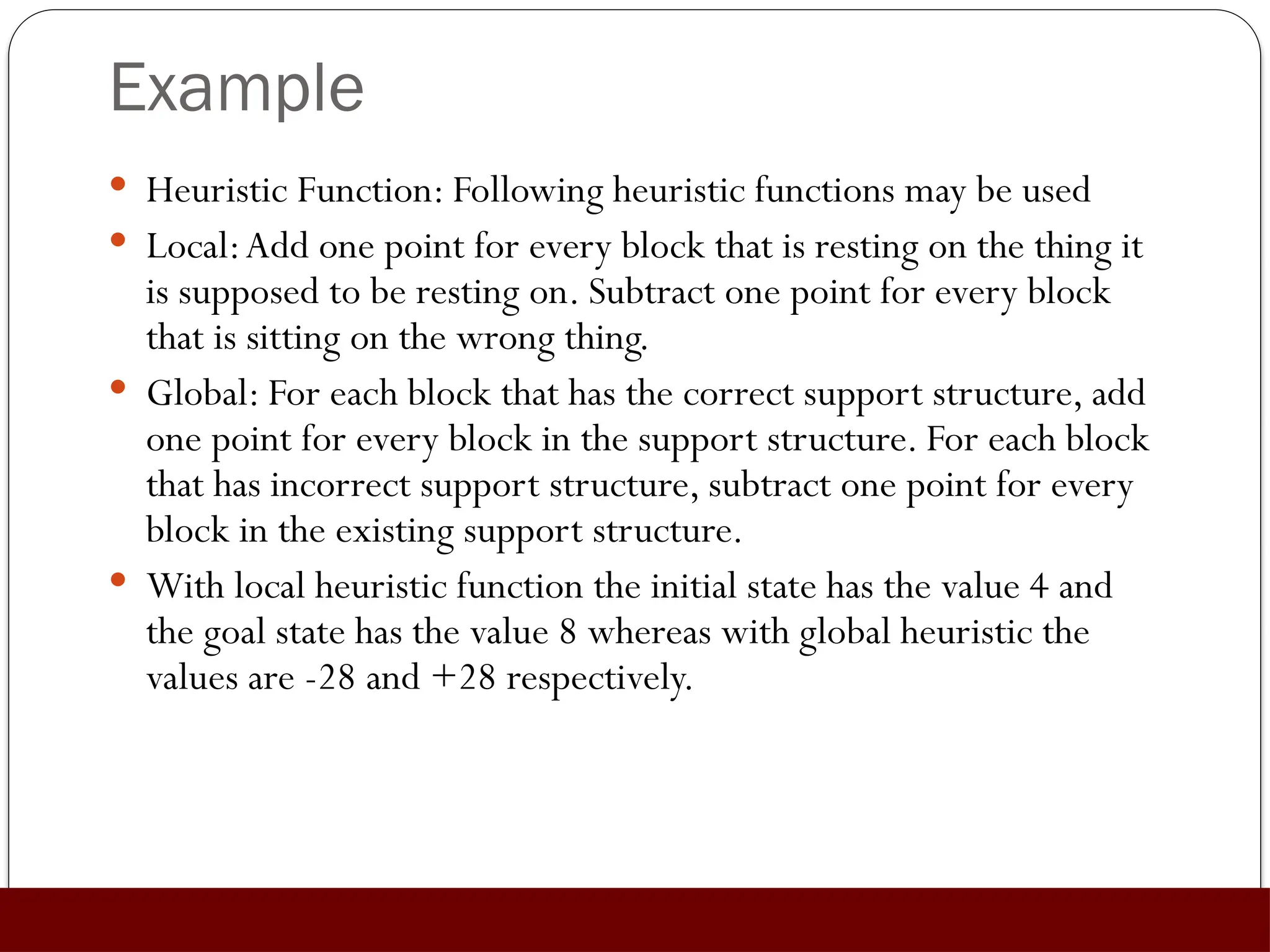 Example
 Heuristic Function: Following heuristic functions may be used
 Local:Add one point for every block that is resting on the thing it
is supposed to be resting on. Subtract one point for every block
that is sitting on the wrong thing.
 Global: For each block that has the correct support structure, add
one point for every block in the support structure. For each block
that has incorrect support structure, subtract one point for every
block in the existing support structure.
 With local heuristic function the initial state has the value 4 and
the goal state has the value 8 whereas with global heuristic the
values are -28 and +28 respectively.
 