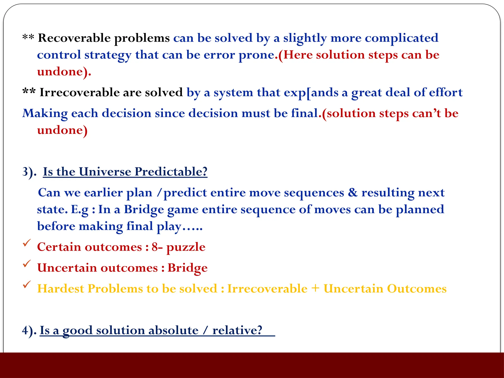 ** Recoverable problems can be solved by a slightly more complicated
control strategy that can be error prone.(Here solution steps can be
undone).
** Irrecoverable are solved by a system that exp[ands a great deal of effort
Making each decision since decision must be final.(solution steps can’t be
undone)
3). Is the Universe Predictable?
Can we earlier plan /predict entire move sequences & resulting next
state. E.g : In a Bridge game entire sequence of moves can be planned
before making final play…..
 Certain outcomes : 8- puzzle
 Uncertain outcomes : Bridge
 Hardest Problems to be solved : Irrecoverable + Uncertain Outcomes
4). Is a good solution absolute / relative?
 