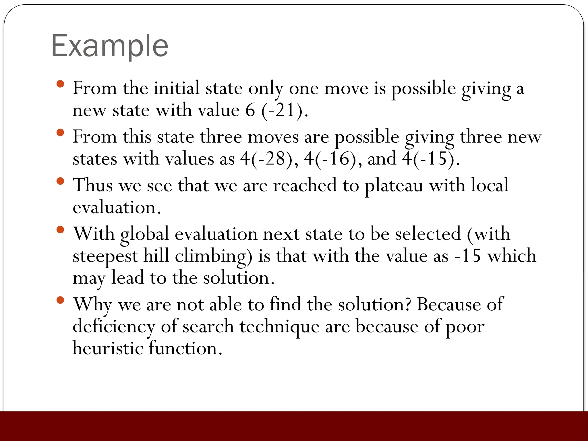 Example
 From the initial state only one move is possible giving a
new state with value 6 (-21).
 From this state three moves are possible giving three new
states with values as 4(-28), 4(-16), and 4(-15).
 Thus we see that we are reached to plateau with local
evaluation.
 With global evaluation next state to be selected (with
steepest hill climbing) is that with the value as -15 which
may lead to the solution.
 Why we are not able to find the solution? Because of
deficiency of search technique are because of poor
heuristic function.
 