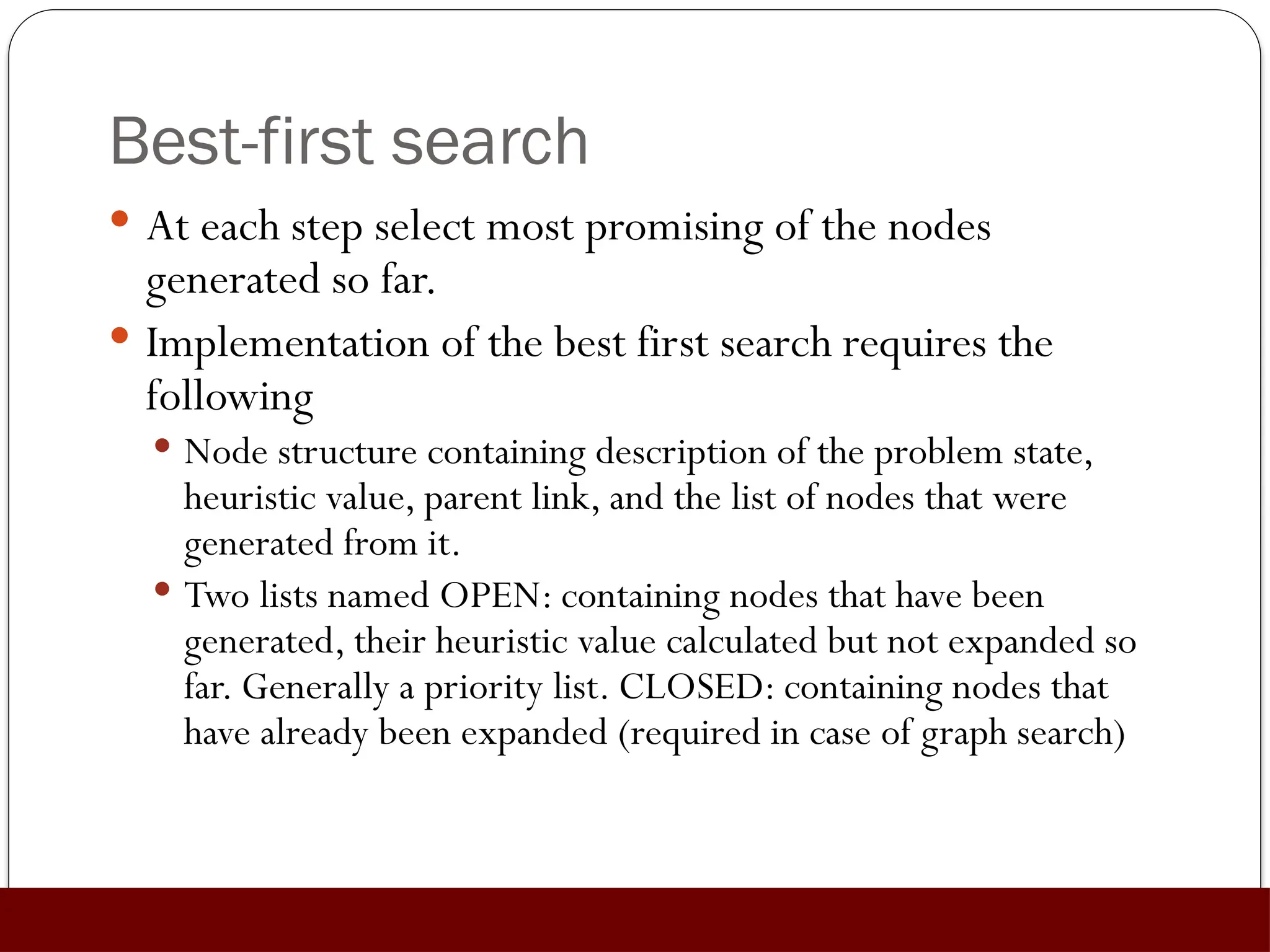 Best-first search
 At each step select most promising of the nodes
generated so far.
 Implementation of the best first search requires the
following
 Node structure containing description of the problem state,
heuristic value, parent link, and the list of nodes that were
generated from it.
 Two lists named OPEN: containing nodes that have been
generated, their heuristic value calculated but not expanded so
far. Generally a priority list. CLOSED: containing nodes that
have already been expanded (required in case of graph search)
 