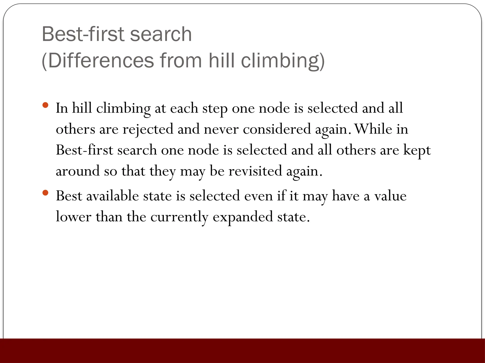 Best-first search
(Differences from hill climbing)
 In hill climbing at each step one node is selected and all
others are rejected and never considered again.While in
Best-first search one node is selected and all others are kept
around so that they may be revisited again.
 Best available state is selected even if it may have a value
lower than the currently expanded state.
 