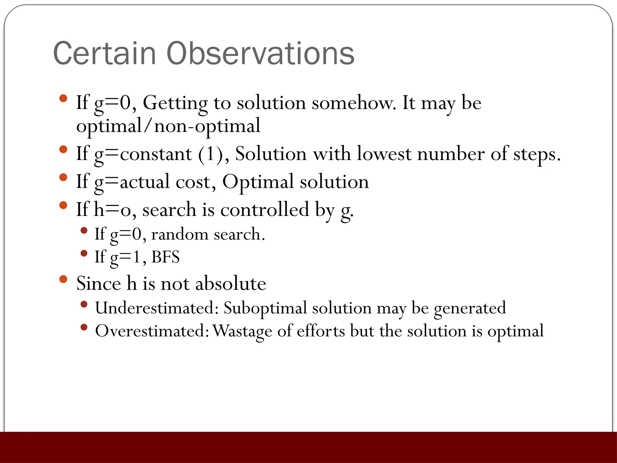Certain Observations
 If g=0, Getting to solution somehow. It may be
optimal/non-optimal
 If g=constant (1), Solution with lowest number of steps.
 If g=actual cost, Optimal solution
 If h=o, search is controlled by g.
 If g=0, random search.
 If g=1, BFS
 Since h is not absolute
 Underestimated: Suboptimal solution may be generated
 Overestimated:Wastage of efforts but the solution is optimal
 