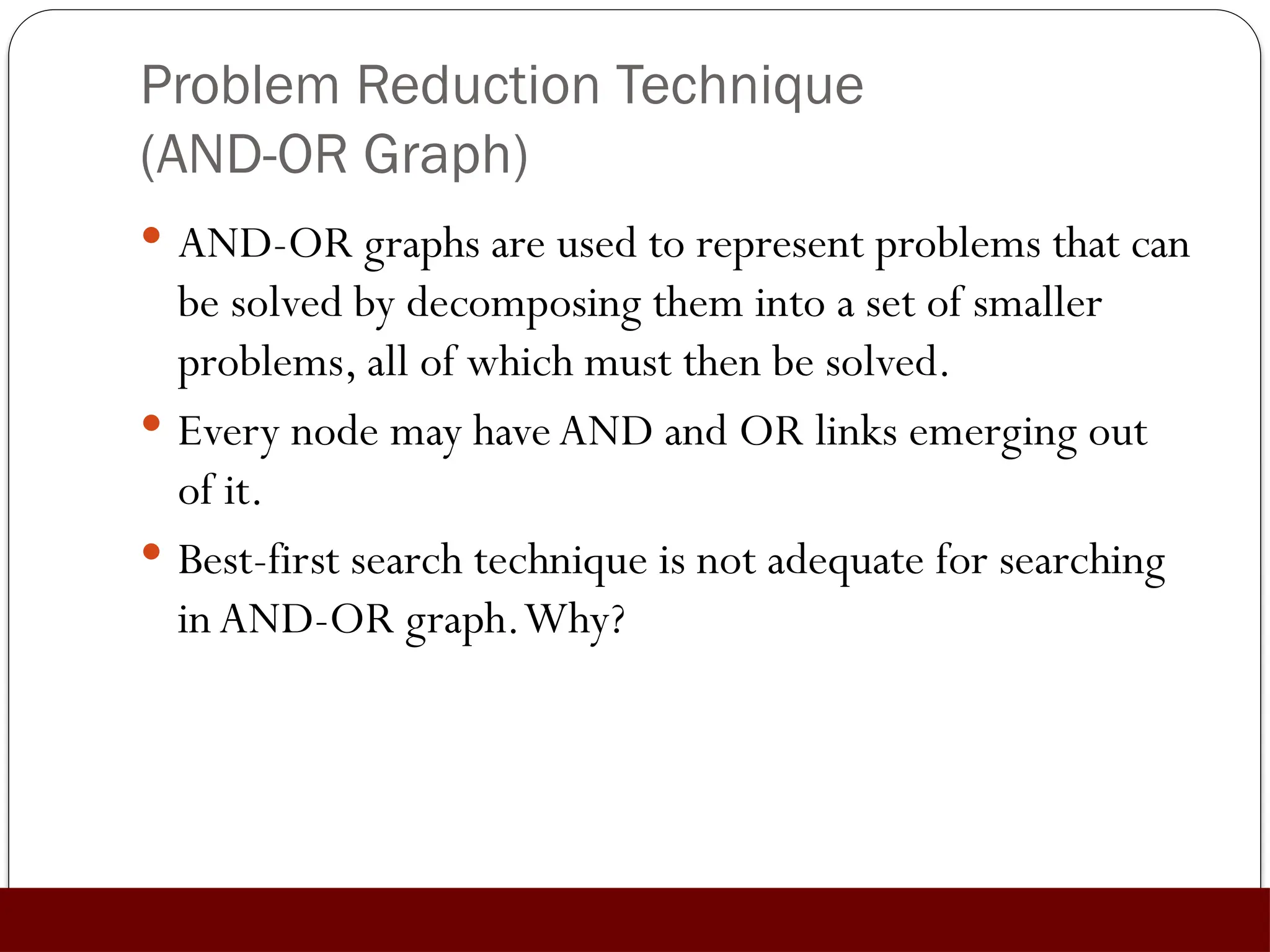 Problem Reduction Technique
(AND-OR Graph)
 AND-OR graphs are used to represent problems that can
be solved by decomposing them into a set of smaller
problems, all of which must then be solved.
 Every node may haveAND and OR links emerging out
of it.
 Best-first search technique is not adequate for searching
in AND-OR graph.Why?
 
