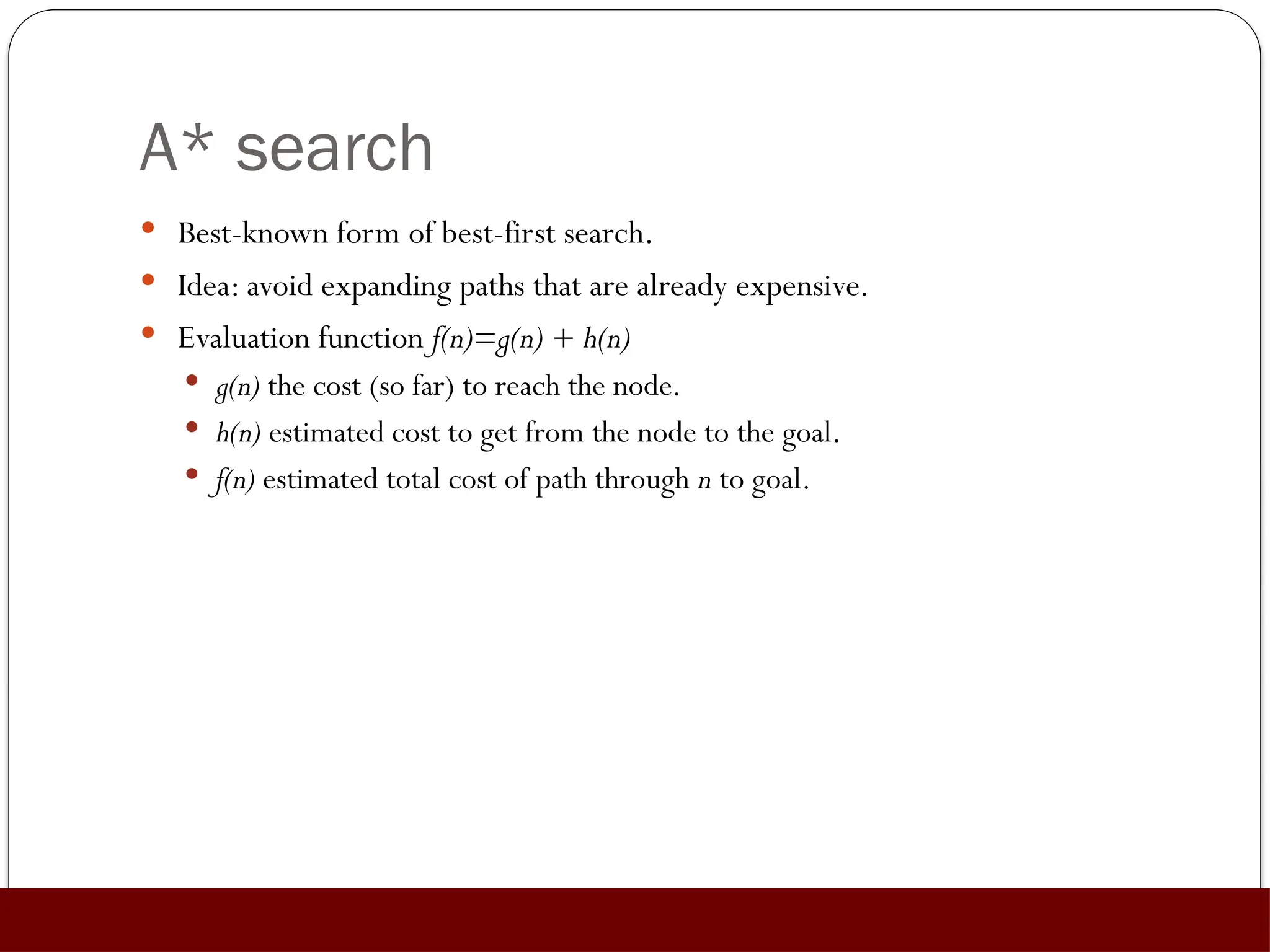 A* search
 Best-known form of best-first search.
 Idea: avoid expanding paths that are already expensive.
 Evaluation function f(n)=g(n) + h(n)
 g(n) the cost (so far) to reach the node.
 h(n) estimated cost to get from the node to the goal.
 f(n) estimated total cost of path through n to goal.
 