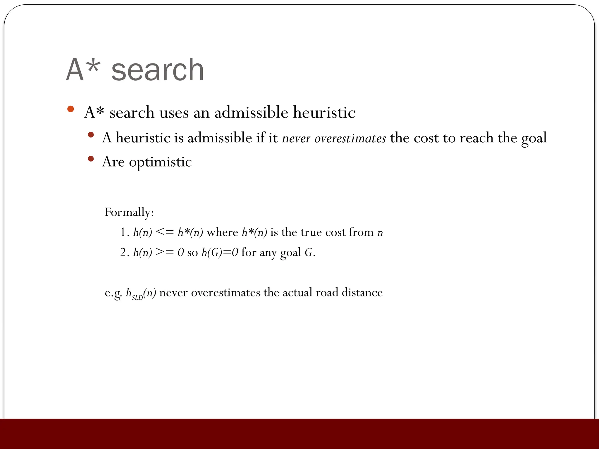 A* search
 A* search uses an admissible heuristic
 A heuristic is admissible if it never overestimates the cost to reach the goal
 Are optimistic
Formally:
1. h(n) <= h*(n) where h*(n) is the true cost from n
2. h(n) >= 0 so h(G)=0 for any goal G.
e.g. hSLD(n) never overestimates the actual road distance
 
