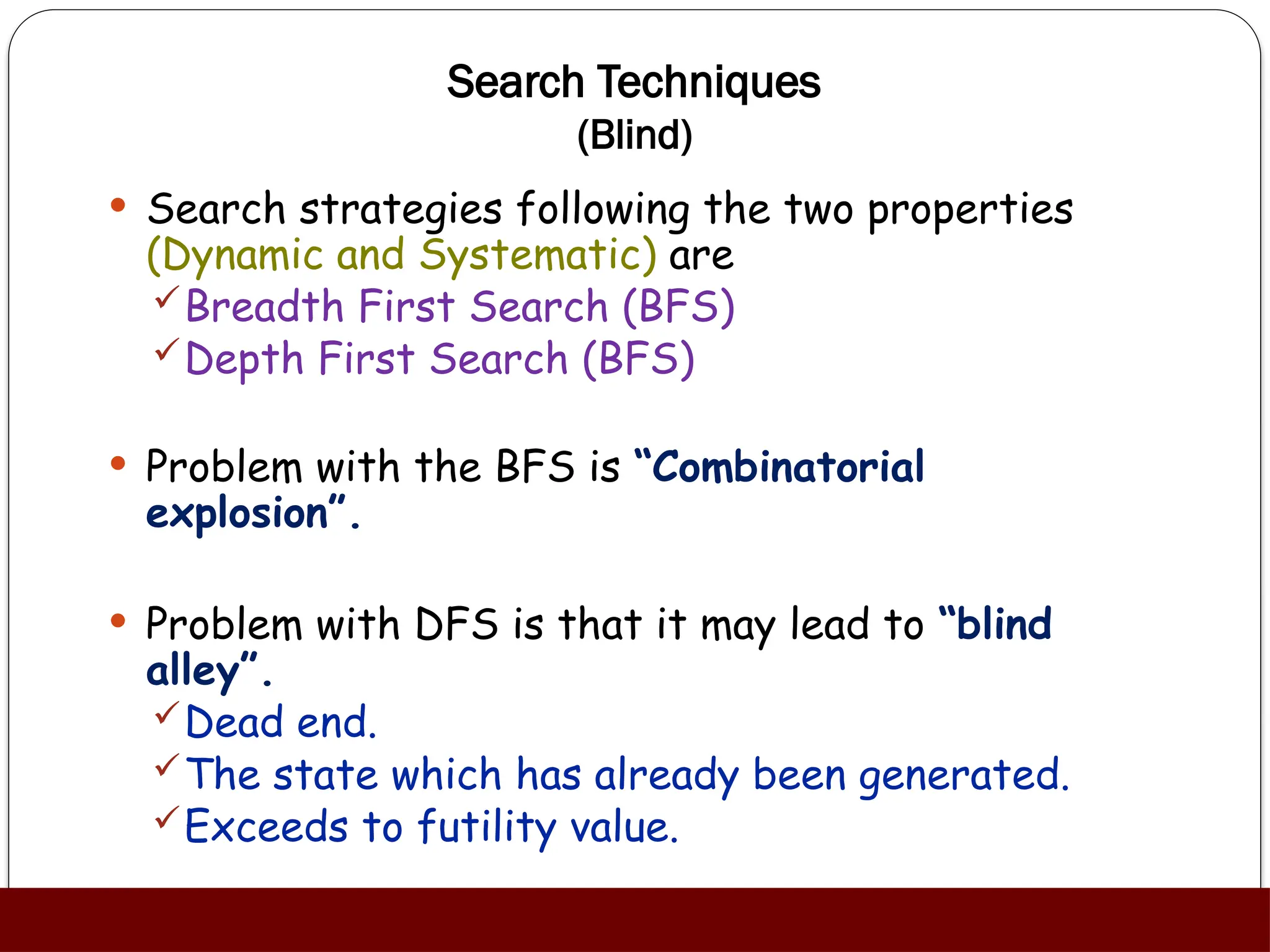 Search Techniques
(Blind)
 Search strategies following the two properties
(Dynamic and Systematic) are
Breadth First Search (BFS)
Depth First Search (BFS)
 Problem with the BFS is “Combinatorial
explosion”.
 Problem with DFS is that it may lead to “blind
alley”.
Dead end.
The state which has already been generated.
Exceeds to futility value.
 