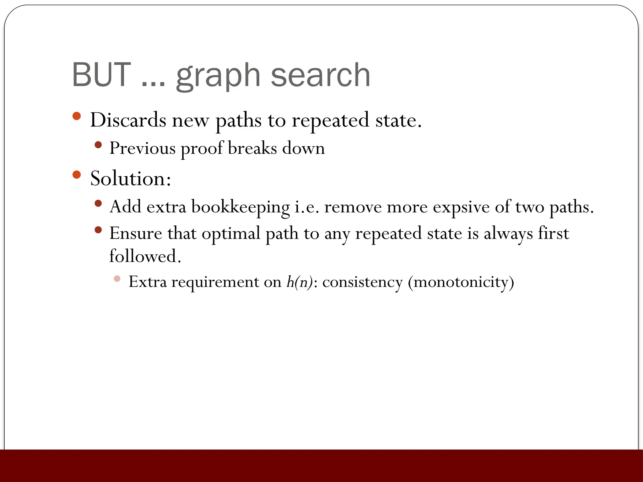 BUT … graph search
 Discards new paths to repeated state.
 Previous proof breaks down
 Solution:
 Add extra bookkeeping i.e. remove more expsive of two paths.
 Ensure that optimal path to any repeated state is always first
followed.
 Extra requirement on h(n): consistency (monotonicity)
 