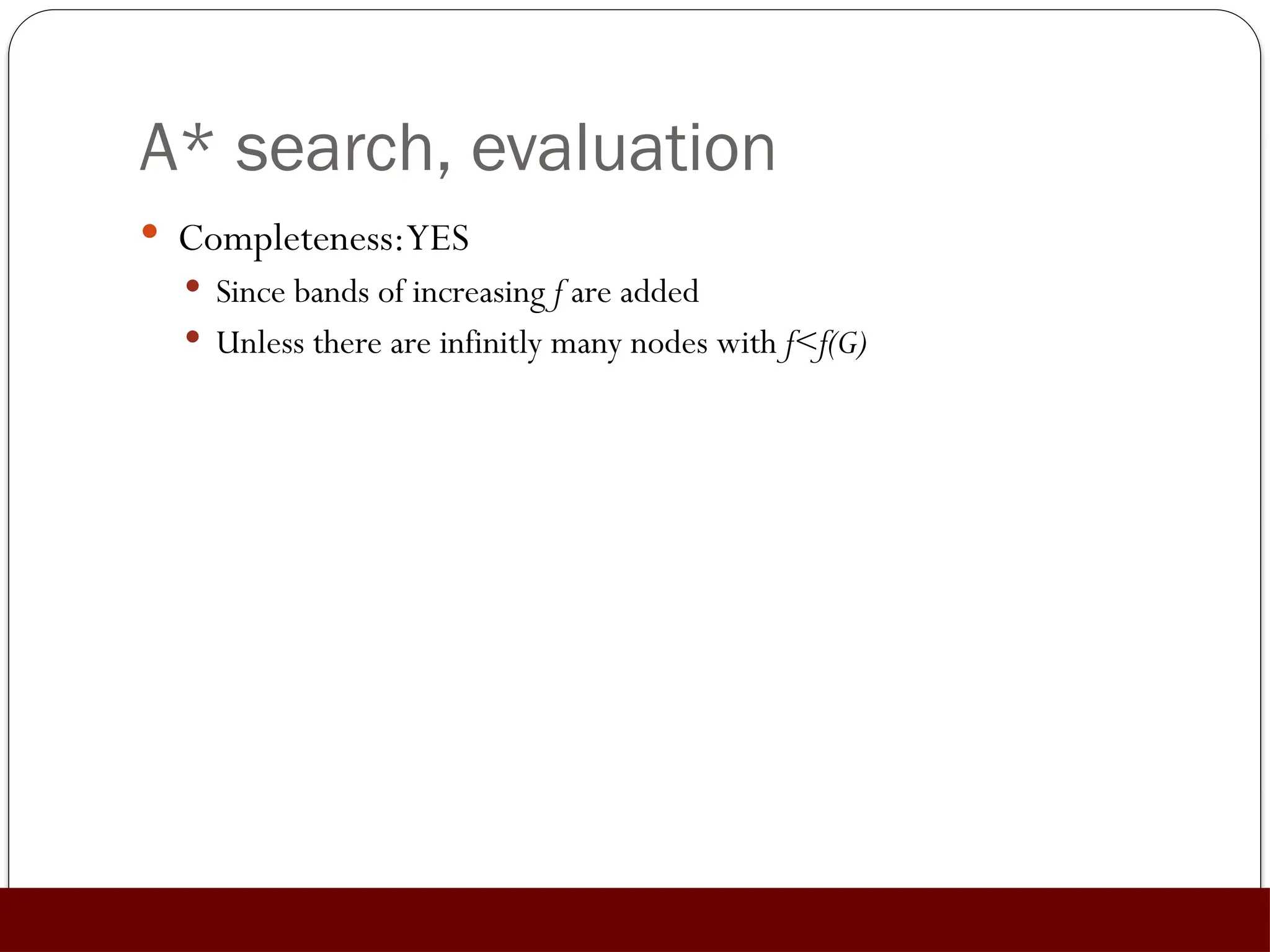 A* search, evaluation
 Completeness:YES
 Since bands of increasing f are added
 Unless there are infinitly many nodes with f<f(G)
 