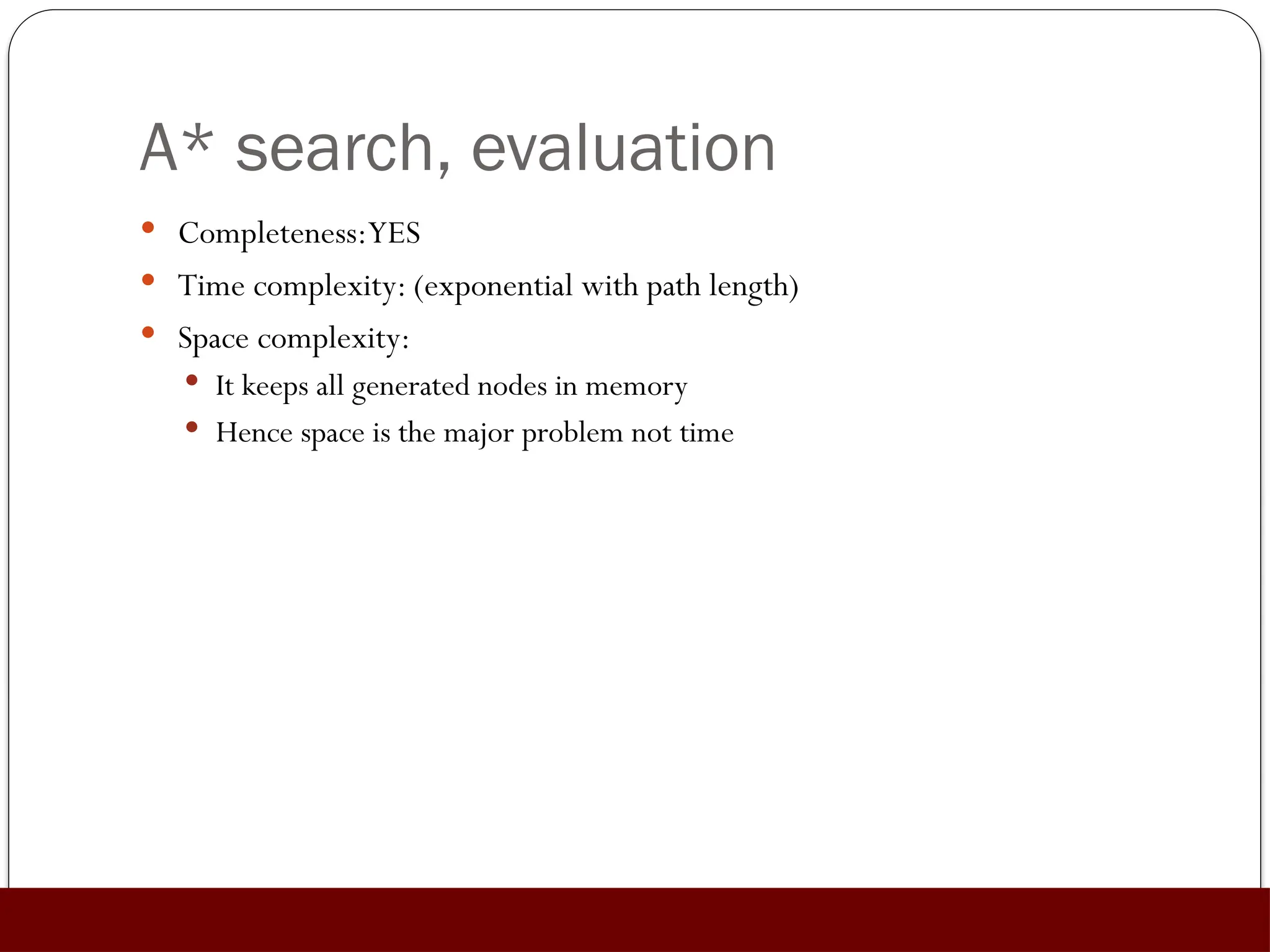 A* search, evaluation
 Completeness:YES
 Time complexity: (exponential with path length)
 Space complexity:
 It keeps all generated nodes in memory
 Hence space is the major problem not time
 
