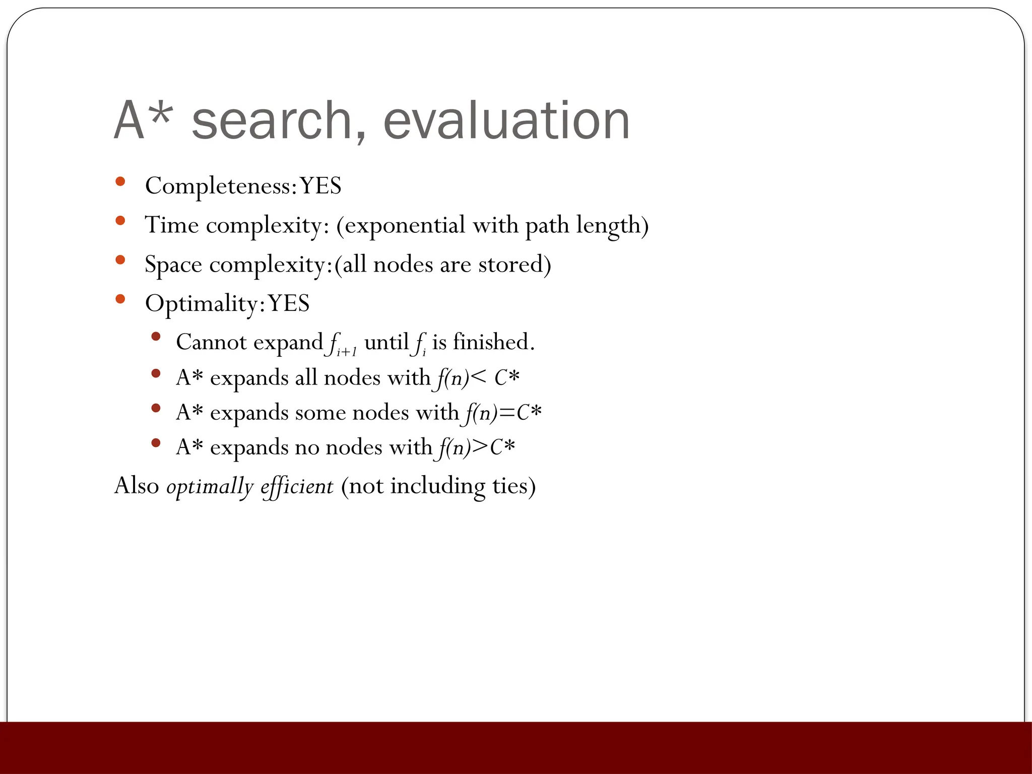A* search, evaluation
 Completeness:YES
 Time complexity: (exponential with path length)
 Space complexity:(all nodes are stored)
 Optimality:YES
 Cannot expand fi+1 until fi is finished.
 A* expands all nodes with f(n)< C*
 A* expands some nodes with f(n)=C*
 A* expands no nodes with f(n)>C*
Also optimally efficient (not including ties)
 