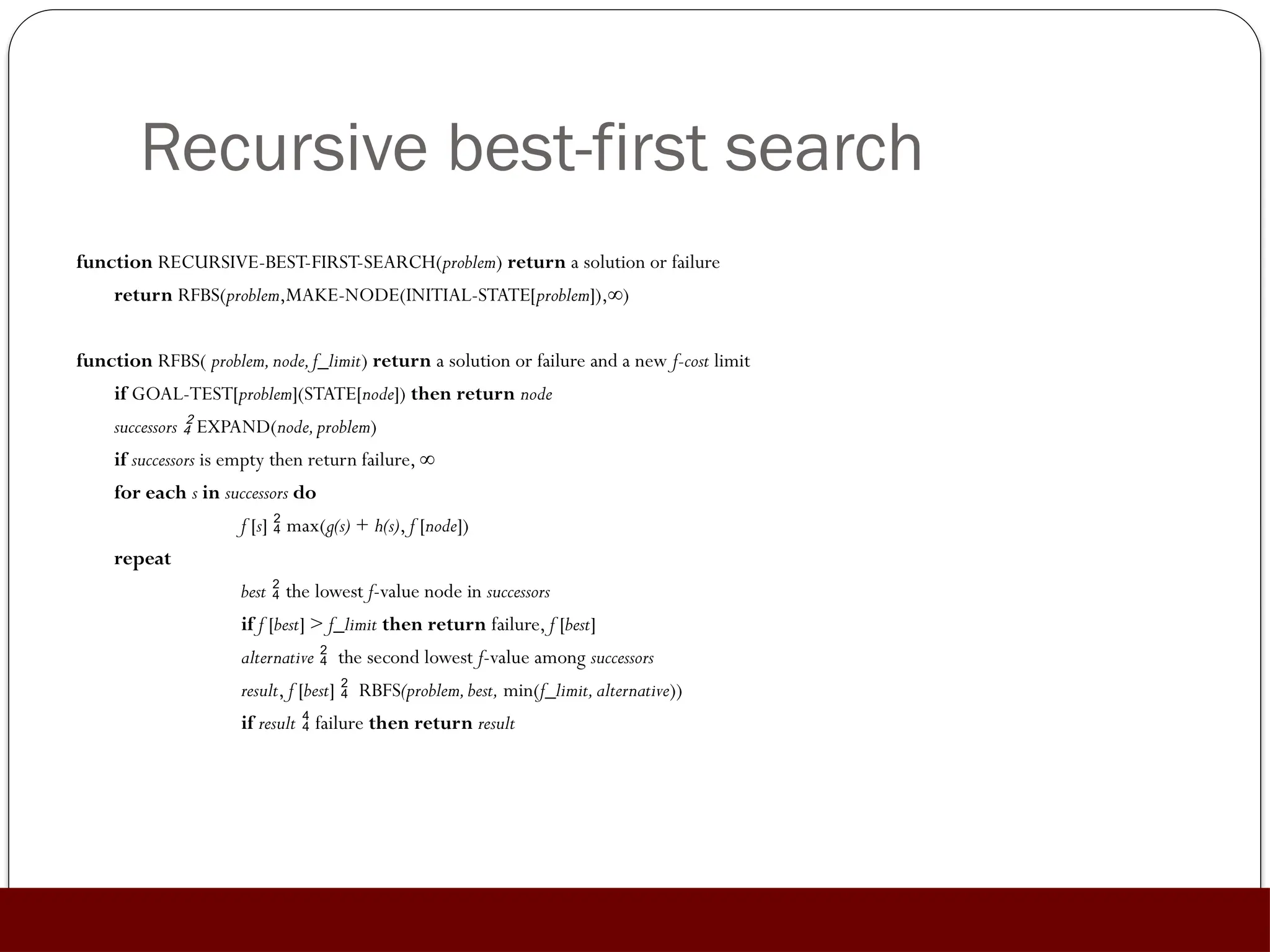 Recursive best-first search
function RECURSIVE-BEST-FIRST-SEARCH(problem) return a solution or failure
return RFBS(problem,MAKE-NODE(INITIAL-STATE[problem]),∞)
function RFBS( problem,node,f_limit) return a solution or failure and a new f-cost limit
if GOAL-TEST[problem](STATE[node]) then return node
successors  EXPAND(node,problem)
if successors is empty then return failure, ∞
for each s in successors do
f [s]  max(g(s) + h(s), f [node])
repeat
best  the lowest f-value node in successors
if f [best] > f_limit then return failure, f [best]
alternative  the second lowest f-value among successors
result, f [best]  RBFS(problem,best, min(f_limit,alternative))
if result  failure then return result
 