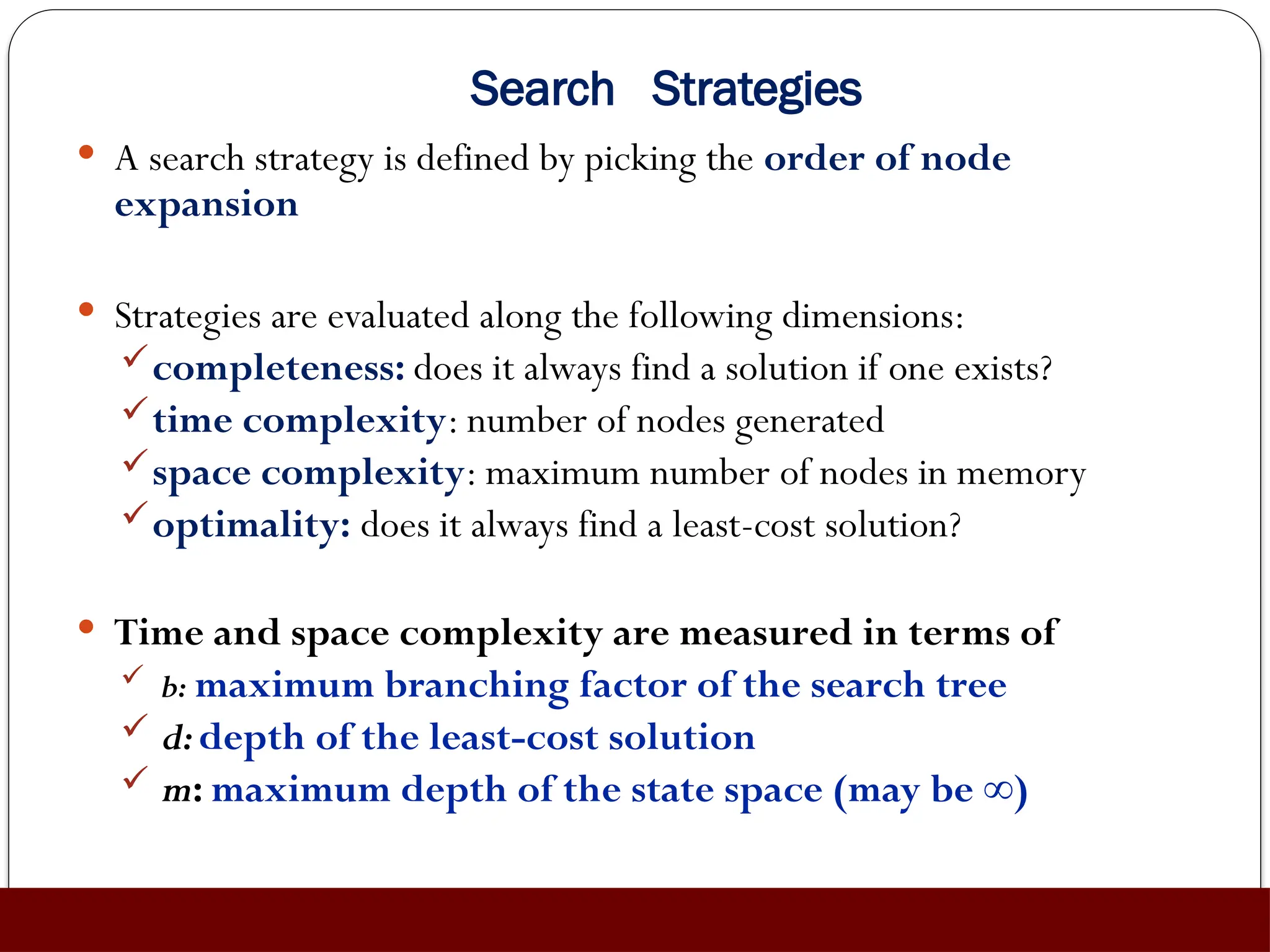 Search Strategies
 A search strategy is defined by picking the order of node
expansion
 Strategies are evaluated along the following dimensions:
completeness: does it always find a solution if one exists?
time complexity: number of nodes generated
space complexity: maximum number of nodes in memory
optimality: does it always find a least-cost solution?
 Time and space complexity are measured in terms of
 b: maximum branching factor of the search tree
 d:depth of the least-cost solution
 m: maximum depth of the state space (may be ∞)
 