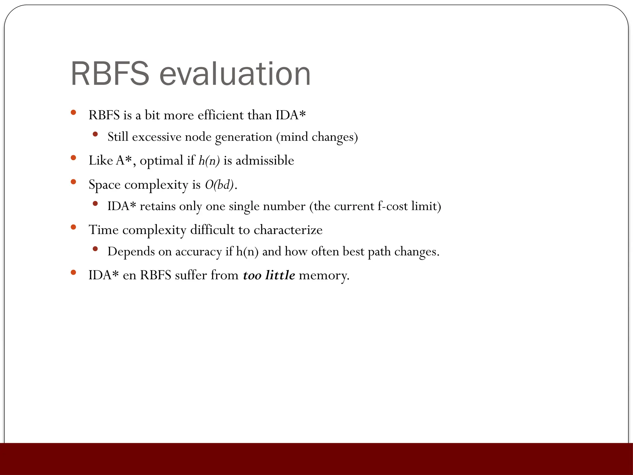 RBFS evaluation
 RBFS is a bit more efficient than IDA*
 Still excessive node generation (mind changes)
 LikeA*, optimal if h(n) is admissible
 Space complexity is O(bd).
 IDA* retains only one single number (the current f-cost limit)
 Time complexity difficult to characterize
 Depends on accuracy if h(n) and how often best path changes.
 IDA* en RBFS suffer from too little memory.
 