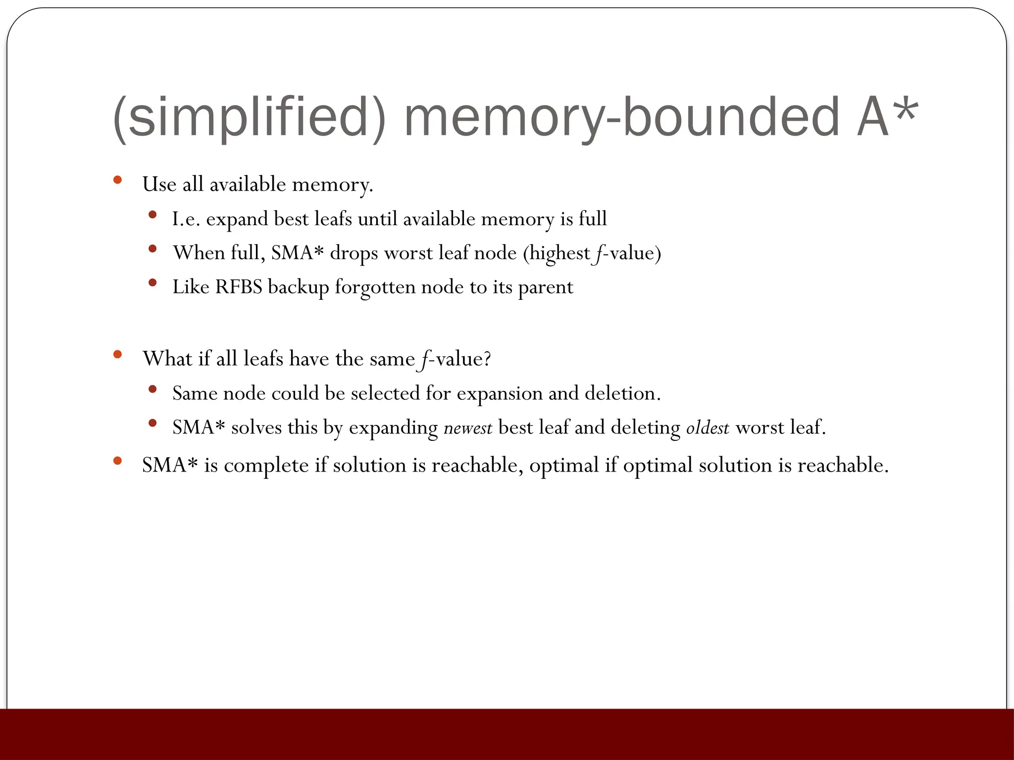 (simplified) memory-bounded A*
 Use all available memory.
 I.e. expand best leafs until available memory is full
 When full, SMA* drops worst leaf node (highest f-value)
 Like RFBS backup forgotten node to its parent
 What if all leafs have the same f-value?
 Same node could be selected for expansion and deletion.
 SMA* solves this by expanding newest best leaf and deleting oldest worst leaf.
 SMA* is complete if solution is reachable, optimal if optimal solution is reachable.
 