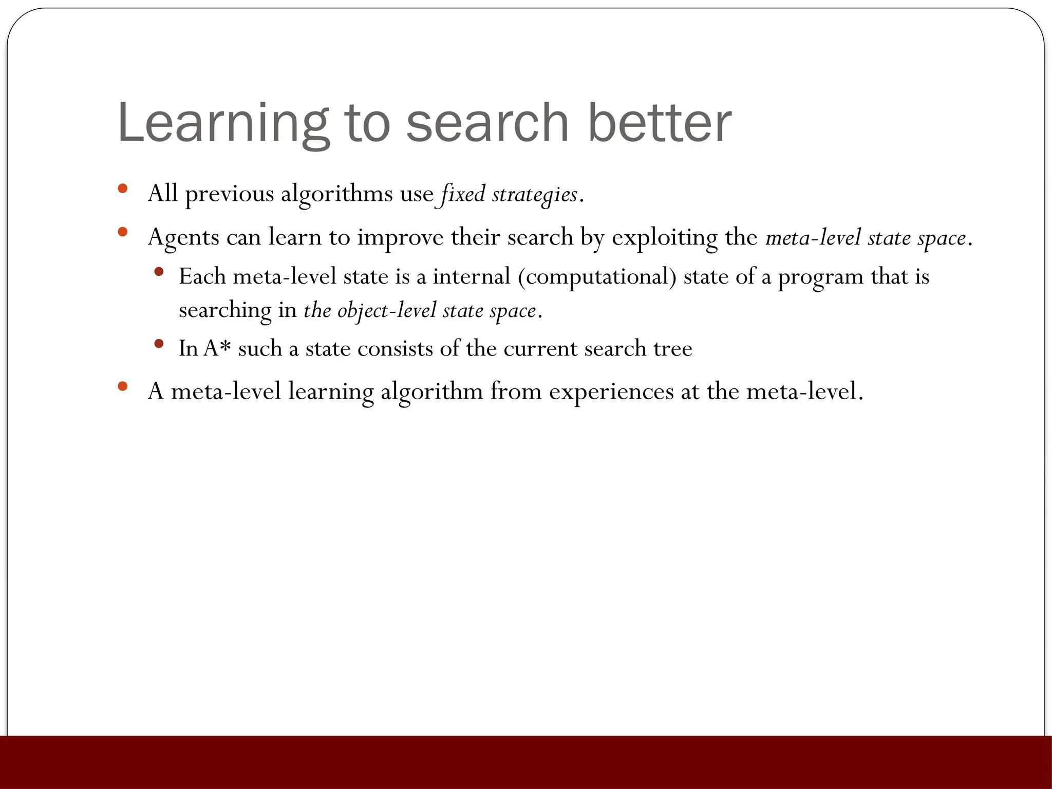Learning to search better
 All previous algorithms use fixed strategies.
 Agents can learn to improve their search by exploiting the meta-level state space.
 Each meta-level state is a internal (computational) state of a program that is
searching in the object-level state space.
 InA* such a state consists of the current search tree
 A meta-level learning algorithm from experiences at the meta-level.
 