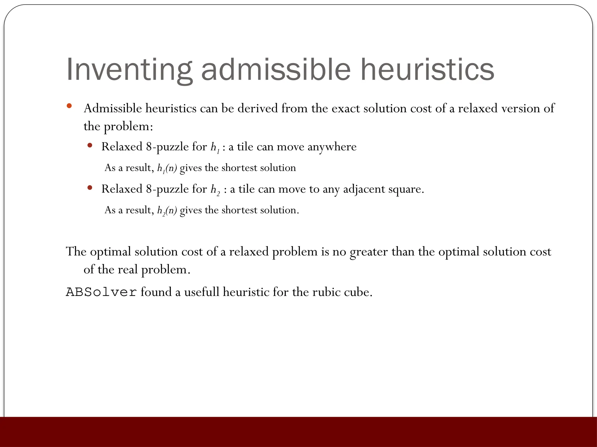 Inventing admissible heuristics
 Admissible heuristics can be derived from the exact solution cost of a relaxed version of
the problem:
 Relaxed 8-puzzle for h1 : a tile can move anywhere
As a result, h1(n) gives the shortest solution
 Relaxed 8-puzzle for h2 : a tile can move to any adjacent square.
As a result, h2(n) gives the shortest solution.
The optimal solution cost of a relaxed problem is no greater than the optimal solution cost
of the real problem.
ABSolver found a usefull heuristic for the rubic cube.
 