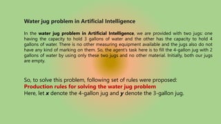 Water jug problem in Artificial Intelligence
In the water jug problem in Artificial Intelligence, we are provided with two jugs: one
having the capacity to hold 3 gallons of water and the other has the capacity to hold 4
gallons of water. There is no other measuring equipment available and the jugs also do not
have any kind of marking on them. So, the agent’s task here is to fill the 4-gallon jug with 2
gallons of water by using only these two jugs and no other material. Initially, both our jugs
are empty.
So, to solve this problem, following set of rules were proposed:
Production rules for solving the water jug problem
Here, let x denote the 4-gallon jug and y denote the 3-gallon jug.
 