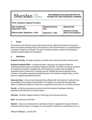 THE SHERIDAN COLLEGE INSTITUTE OF
TECHNOLOGY AND ADVANCED LEARNING
TITLE: Academic Integrity Procedure
Date of Approval:
September 1, 2016
Effective Date: September 1, 2016
Mandatory Review
Date:
September 1, 2021
Approved By:
Academic Faculty/
Office of the Registrar
1. Scope
All members of the Sheridan community including Faculty, Staff and Students are required to
follow the Academic Integrity Policy and Procedure in the event that there is a suspected breach
of academic integrity by a Student. The steps, including sanctions, outlined in the Academic
Integrity Procedure apply only to Students.
2. Definitions
Academic Faculty - the larger academic unit within which individual Faculty members teach.
Academic Integrity Office – provides education, resources, and support to foster the
understanding and practice of academic integrity at Sheridan. The Office can answer questions
and explain the Academic Integrity Policy and Procedure as needed; help investigate a
suspected breach to determine if cheating occurred; facilitate discussions between faculty
members and students regarding potential breaches to the Academic Integrity Policy; provide
advice on applying appropriate sanctions
Associate Dean - Is the primary Associate Dean affiliated with the Academic Faculty who has
accountability to the program area identified in the Appeal or the alternate Associate Dean
within or outside the Academic Faculty who is assigned to ensure there is no conflict of interest
Faculty - all teaching members as covered under the Academic Employees Collective
Agreement and those with non-full-time status.
Sheridan - Sheridan College Institute of Technology and Advanced Learning
Staff - all employees of Sheridan.
Student – means any individual who is admitted, enrolled or registered for study at Sheridan.
Individuals who are active in a program, but not enrolled in classes for a particular term (e.g. on
Officeof the R
egistrar – June 20, 2018 1
 