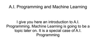 A.I. Programming and Machine Learning
I give you here an introduction to A.I.
Programming. Machine Learning is going to be a
topic later on. It is a special case of A.I.
Programming
 