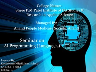 Collage Name:-
Shree P.M.Patel Institute of PG Studies &
Research in Applied Science
Managed By:
Anand People Medicare Society, Anand
Prepared By,
Kavankumar Nileshkumar. Solanki
F.Y.M.Sc.IT Sem.I
Roll No. 03
Seminar on
AI Programming (Languages)
 