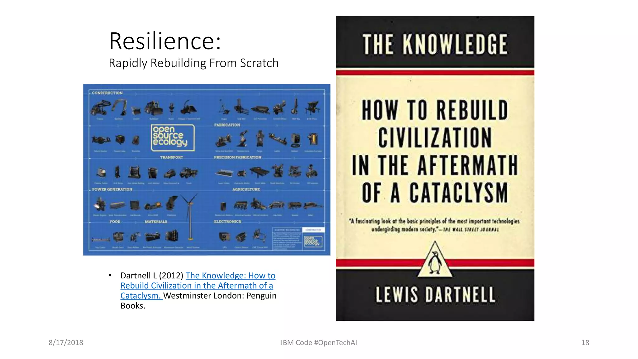 Resilience:
Rapidly Rebuilding From Scratch
• Dartnell L (2012) The Knowledge: How to
Rebuild Civilization in the Aftermath of a
Cataclysm. Westminster London: Penguin
Books.
8/17/2018 IBM Code #OpenTechAI 18
 