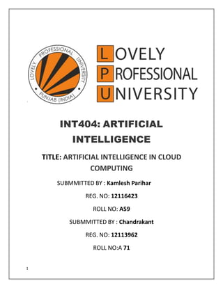 `
INT404: ARTIFICIAL
INTELLIGENCE
TITLE: ARTIFICIAL INTELLIGENCE IN CLOUD
COMPUTING
SUBMMITTED BY : Kamlesh Parihar
REG. NO: 12116423
ROLL NO: A59
SUBMMITTED BY : Chandrakant
REG. NO: 12113962
ROLL NO:A 71
1
 