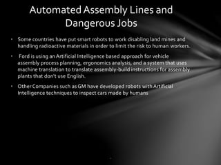 • Some countries have put smart robots to work disabling land mines and
handling radioactive materials in order to limit the risk to human workers.
• Ford is using an Artificial Intelligence based approach for vehicle
assembly process planning, ergonomics analysis, and a system that uses
machine translation to translate assembly-build instructions for assembly
plants that don't use English.
• Other Companies such as GM have developed robots with Artificial
Intelligence techniques to inspect cars made by humans
AutomatedAssembly Lines and
Dangerous Jobs
.
 