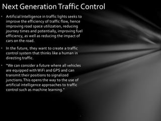 • Artificial Intelligence in traffic lights seeks to
improve the efficiency of traffic flow, hence
improving road space utilization, reducing
journey times and potentially, improving fuel
efficiency, as well as reducing the impact of
cars on the road.
• In the future, they want to create a traffic
control system that thinks like a human in
directing traffic.
• “We can consider a future where all vehicles
are equipped withWiFi and GPS and can
transmit their positions to signalized
junctions.This opens the way to the use of
artificial intelligence approaches to traffic
control such as machine learning."
Next GenerationTraffic Control
.
 