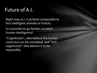 Future of A.I.
Right now,A.I. is at level comparable to
less intelligent animals or insects.
Is it possible to go farther, to reach
human intelligence?
“Cognitivists”, who believe the human
conscious can be simulated, and “anti-
cognitivists” who believe it to be
impossible.
.
 