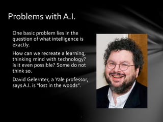 Problems with A.I.
One basic problem lies in the
question of what intelligence is
exactly.
How can we recreate a learning,
thinking mind with technology?
Is it even possible? Some do not
think so.
David Gelernter, a Yale professor,
saysA.I. is “lost in the woods”.
.
 