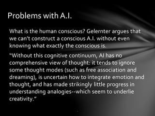 Problems with A.I.
What is the human conscious? Gelernter argues that
we can’t construct a conscious A.I. without even
knowing what exactly the conscious is.
“Without this cognitive continuum, AI has no
comprehensive view of thought: it tends to ignore
some thought modes (such as free association and
dreaming), is uncertain how to integrate emotion and
thought, and has made strikingly little progress in
understanding analogies--which seem to underlie
creativity.”
.
 